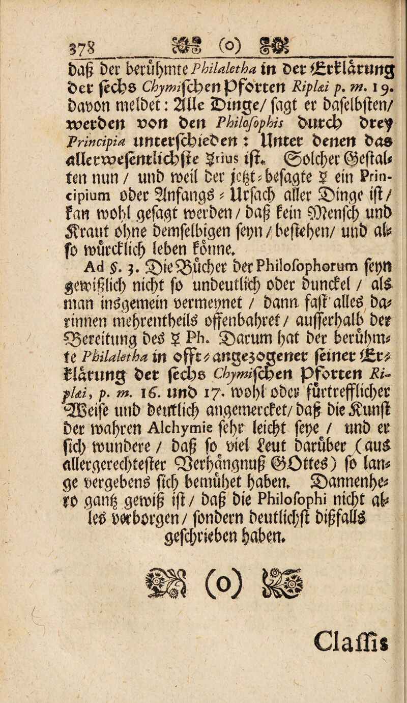 tag bet Umfymtt Pbiiaktha in Der iEttlärung bet |eCt?S Chjmfäen Pforten Eiphi p. tn. r 9. biToon melbet: 2(11 e iDtnge/ fugt er bafelbfien/ werben von beit Philafophis burct) brey Prin dpid unterjebtebett t Unter benen bas uUetwefentltcfcfie ®rius ift. ©olcber @efta(« ten nun / unb weil ber jebt* befugte ? ein Prin- cipium ober 2lnfungö * Urfucb aller ®inge t(1/ fun wohl gefugt werben / baf? fein ?0?enfcb unb Ä'ruuf ohne bemfelbigen fet)n / befieben/ unb ah fo würcflicfj leben fonne. Ad §.?. S)te^lieber berPhilofophorum fet)tt gewiflid) ntebt fo unbeutlicb ober buncfel / ul& rnan inögemetn »ermegnet / bunn fuff1 ulleö bu* rinnen niebrentbeilö ojfenbubref/ uujferbulb ber Bereitung beO 5 Pb. SDutum bat ber berubnv te Philakthain offt^angejogenet feinet tEr* Klärung ber fedje ctymiftben Pforten Ei¬ phi, p. m. ns. unb 17. wobt ober förfreffltcbec <2Beife unb bentlicf) ungemerefet/ bub bie jfunjl ber wobren Alchymie febr leicbt fet)e / unb er ftcb wunbere / buf? foc oiel feut buruber (uuä ullergcrecbtejter QSerbungnup @Otte6) fo lun< ge »ergebend ftcb bemühet buben, SDunnenbe* ro gunfs gewij? i(t / baf bie Philofophi nicht ah lee »«borgen / fonbern beutlicbfi biffallö gefebrieben haben. 1 ■ Claffis