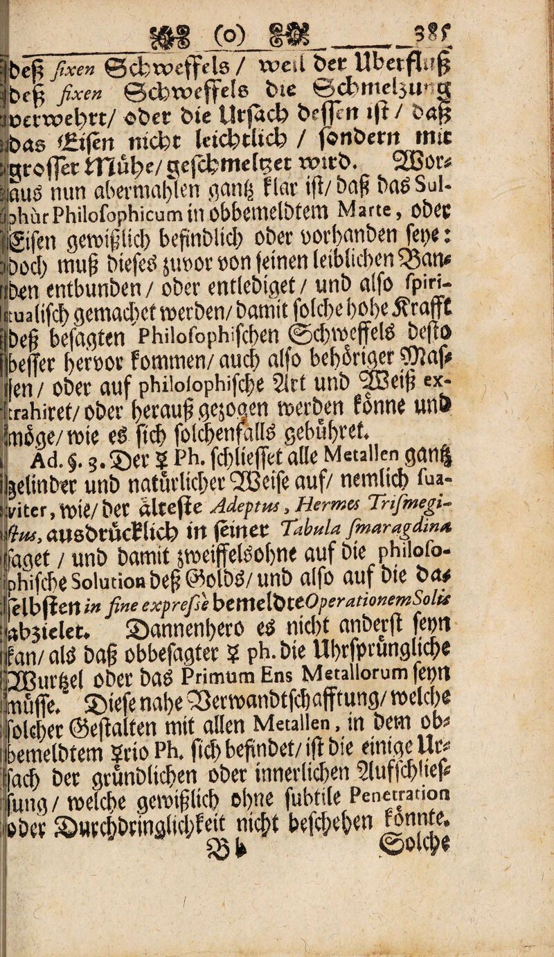 m co) m_?*t fbcß fixen ©cfoweffelö / WCii Öff llbctflll§ ijbeß fixen ©ctnvcffefe feie ©ct>mel3ung feetwd^tt/ O&ct bic Utfucb *1* ^ h<X5 Eifert nicht Icicfetßcb / fonöenttmc ygroffetmube/gefcfcmelt?« wirb. 2Bor* lauö nun abcrmaljfcn ganfs flat ift/oop baöSul- bhurPhilofophicuminobbctnclbtcm Marte, 00« Igifen ge»tpcb beftnbltd; ob« oorbanben fco«: ?öod) tnufj btefeö ju»or oon feinen leiblichen 2$an* ibon entbunben / ober entlebigef / unb alfo Tpiri- iualifcb gemadief werben/ Damit folcbe b»b« ivrafft befi befagten 'Philofophifcben ©cb»eftelö befto belfer heroor fotmtnen/ auch alfo bebortger wlaf* len / ober auf pbiloiopbifcbe 2irt unb ®eifi ex- crahiret/ ober beraub gezogen »erben fonne una möge/ »ie t$ fid> folcbenfalB gebühret, Äd. §. 3. ®er 5 Pb. fdjlieffet alle Metallen gan| »elinbtr unb natürlicher SBeife auf/ nemlicb fua- yiter, Voie/ber alrefie Adeptus, Hermes Tnfimegi- (ins, «ItsbrÜcPltCt» W ferner Tabula fmaragdinst üget / unb Damit gmeiffelöobne auf bte philoio- ihifcbe Solution befj ©olbö/ unb alfo auf bte oa# elbftett in fine exprefie btmdbttÖperationemSolfs tb3telec. S)annenbero e$ niebt anberft feon an/alö baß obbefagter ? pb.bie Ubrfprungltcbe fflui’lel 0öet i)C$ PrimumEns Metallorumfeptt ftfiffe. ©iefe nabe Q3er»anbtfcbafftung/ »elcb« olcber @eftalten mit allen Metallen, in bem ob* »emelbtem Stic Ph. ficb befinbet/ iff bte einige U« acb ber grünblicben ober tnnerltdjcn Sluffcbueß ung / »eiche gcrmftltd) ohne fubtile Penetration »ber Sburchbringlid/feit nicht befchehen gnnte. ■ *