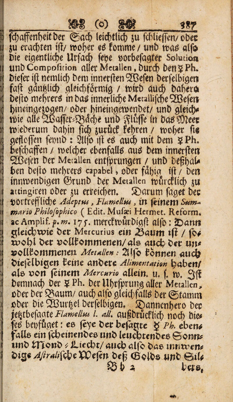 j& fdjaffenheit &er ©ach leichtlich ju fchlieffen/ obec u ju ersten tff/ woher «ö fomme / unb was alfo Die eigentliche Utfaeh fetjc »orbefagfer Solution unb Compofition aller Metallen, burcf) betljPh. biefet iß nemlich bern inner (len 2Bef«n berfeibigen I‘ faft gänzlich .gleicharmig / wirb (Hieb babero bejlo mef)rerS in tag innerlich« Mctallifdje SXßefem hinetngefogen/ ober bineingewcnbet/ unb gleidy wie alle <2Baffet<SB<fche unb ftluffe in böS2fteet wieberum bai)in fleh juröcf fet)ren / woher ft@ gefleffen femtb: 21 (fo i(t es auch mit bero 5 Ph. befchaffen / welcher ebenfalls aus bem innerfleti 983efen Der Metallen entfprungen / unb befibaU ben bejto mebrcrS capabel > ober fdl)ig tfi / Den I innwenbigen ©runb Der Metallen wiacflich $u i attingiren ober ju erreichen, ©arurn faget bec tt vortreffliche Adeptm, Flamellus, in feinem Sum- (t mario Philoßtphico ( Edit. Mufsi Hermet. Reform, ü ac Ampli f. p. m. 17 f* merefwurbigff alfo: iDanit ;j gleichwie Der Metcutius ein 23« um tfi / jo# t»ol)l Der ©oUDommenen/als auch bet un* »oUbommenen Metallen; 2Ufö Donnen auch biejelbigen Deine anbete Alimentation haben/ als von feinem Mercttrio atiein, ti. f, w, 3(f Demnach Der ? Ph. ber Ubrfprung aller Metallen, ober ber 3?aum/ auch alfo gleichfalls ber ©tamm ober bie 2Bur|e! berfeibigen, ©annenbeto bec jehtbefaate Flameüm i. all. au&btucflich noch bte« feS bepfüget: es fepe bet befaßte $ Pb. eben# falls ein febeinenbes nnb leochtenbes Sonn# tmb monb ü iliecbt/ aueb alfo bas inm»em > big« Afiraltfthe VQefen beff (Bolbs unb ©tl# «25 h % bet6(