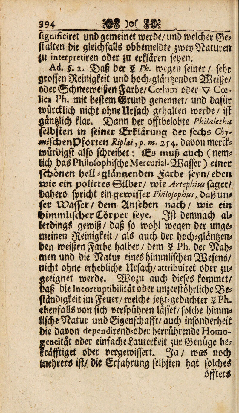 |94_l§g )o( fggi__ fignificirct unt> gemeinet werbe/ uni) welker ©e* fi alten bie gleicbfaßg obbemelbfe $»ep Naturen |u interpretiren ober $u «cffcSrcn fetjen. Ad. §. z. 5)ag bet $ Pk »egen feiner / fd>r gtojfen fXeinigfeit unb bod)^!an^enöen SBeige/ ßbec0cbtteewei§en$arbe/Cceium ober v Cce- lic» Ph. mit beflem @runb genennet/ unb bafüe toürcfiicb niebt otjne Urfflcb gehalten »erbe / ift gdnfeiicb flat. SDann bet offtbelohte PhiUleth* (elbjlen in feinet t£cfl5ru»g bet fedjs Chy- «jfebenpforten Rif Im ,p. m, 25-4. baöon merct* »ürbigfl affo febreibet: <ßo muß aud> (net» lief) batf Philofophifcbe Mercuml-SBafTer) einer fefconen beQ/gidnctenbrn £arbt feyn/eben *»ie ein polirtes ©übte/ rose Artephw jaget/ babero fprtcbf ein geroijfec Philoßphus, baß un< fet TPöffer / bem 2(nfeben nach / t»ie ein bimmltfdbec (Körper feye. bemna$ aU letbingS gewifj / bafj fo »obl »egen ber unge« meinen fJieintgfeit/ als auch ber bocb/gtdn|e» t>en »eifen ftarbe f>alber / bem ? Ph. bet 9?ab* men unb bie SRatur eineö bimmlifeben QEBefenö/ nidbf ohne erbeblicbe Urfacb/ attribuiret ober j» geeignet »erbe. 2Bo$u auch biefeg fommet/ ua§ bie Ineortuptibilitat ober unjerftobrlicbe Q5e* fldnbigfeit im fteuer/»eicbe ie|f*gebacbter $ Ph. ebenfalls »on ftcb »erfpübren laffet/folcbe bimnv fifcbe9Jatur unb (gigenfeb afft/ auch infonberbeit bie baöon dependirenfcobet berrubrenbe Homo- geoeitdt ober einfache Jauterfeit jur ©enüge be* fräfftiget ober oerge»iffert. 3a / »ats noch taebrertf ifl/ bie Srfabtung feibften bat folcfje^ öfftet*