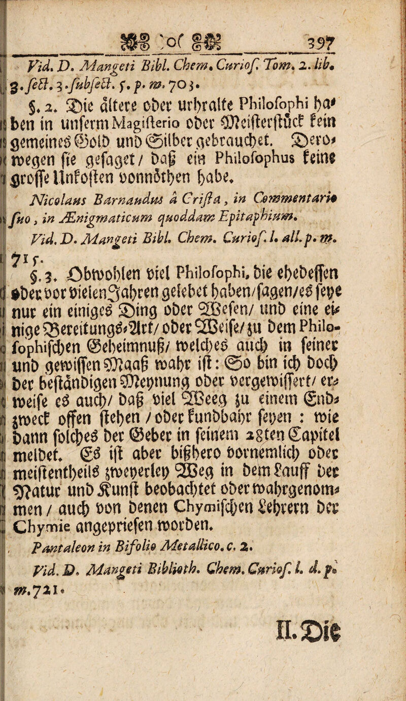 >_m :q( m_pi Vid. D. Mangeti Bibi. Cbem. Curiof. Tom. 2. üb, jf 3.fehl. 3.fubfeü. f. p. m, Oj. §. 2, SDie altere ober urbralte Philofophi ba* ben in unfertn Magifterio ober C0?ciflcrjlucf fein s gemeines! ©olb unö »Silber gebrauchet. Sbero» k wegen fie gefaget / baf ein Philofophus feine 'i groffe Unfofen oonnfaben habe. Nicolaus Barnattdm a Crifln, in Commentari* Ißio, in JEnigmaticum quoddatn Epitaphium. Vid. D. Mangeti Bibi. Cher.n. Curiof. L all. p. ttf. §.?. öbwoblen oiet Philofophi, bie ebebefen (I $becooröieien3al)ren gelebet baben/fagen/e$ fepe | nur ein einigem Sbing ober SEBefen/ unb eine ei< j nigeQ3ereitung&2lrt/ober<2Beife/su bcm Philo- | fophifcben ©ebeimnufi/ welches? auch in feiner fi unb gewiffcn gftaaf? wahr ift: @o bin icb hoch s« ber befianbigen ©lepnung ober oergewifert/ er* « weife cd aud)/ bafj »iel 2Beeg ju einem ©nb* a jmecE offen flct>en t ober funbbabr fetten : wie 1 bann folched ber ©eher in feinem istenCapitel * melbet. & if aber bifbero öornemücb ober | meiftentbeilö sweperlep 2ßeg in be(n Sauf bet f sftatur unbÄunf beobachtet oberwabrgenom* s men / auch oon benen Chymifchen Sebrern ber * Chymie angepriefen worben. S, Pantaleon in Bifolio Adetallico. c. 2. J * Vid. D, Mangeti Bihlmh. Qhem. Cnrhf L d. p» I ^.7*1. n.m