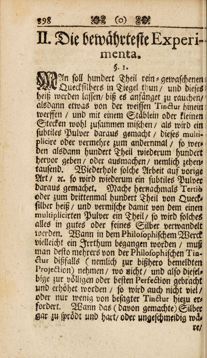 898 Co) II. Sie Experi- menta. , I, l'?fn füll Rimbert ?i)eif rein # gewafebenett ■ Ouecffi'iberg in Siegel tbun/ unb biefeg b# werben (affen/ big eg anfanget ju raueben/ ölgbann etwas non bet weiffen Tinktur hinein »affen / unb mit einem ©tabiein ober fieinen ©teefen wohl jufammen mifeben / alg wirb ein fubfiCe^ pulset Darauf gemacht / biefeg muiti* plicire ober »ermebre jum anbernmal / fo »er* ben algbann bunbert $beil wieberum bunbert betüoe geben/ ober augmacben/ nemlicb jeben# faufenb. ‘UBieberljole folcbe 2lrbeit auf »orige S(rt / ec. fo wirb wieberum ein fubtileg ^uloec baraug gemacbet. spache bernacbmalg Tertiö ober jum briftenmal bunbert §b«il »on Quecf# ftlber beig / unb »ermifebe bamit »en bem einen multiplicirfen *Pul»er ein $beil/ fo wirb foldieg alleg in guteg ober feineg ©über »erwanbelt »erben. SSSann in bemPhilofophifcbemSSBercf »ieüeicbf ein SMbum begangen worben / muf man befio mebrerg »on bet Philofophifcben Tio- cfur biffaüg (nemlicb $ur bigbao bemelbfen Vojeftion) nehmen / wo nicht/ unb aifo biefel» big« jur »eiligen ober betten Perfe&ion gebracht unb erhöbet werben / fo wirb auch nicht »iel/ ober nur wenig »on befagter Tinftur j)ieju er# forbert. SCann bag (ba»on gemalte) ©über fiar ju fprobt unb hart/ ober ungefchmeibtg w&