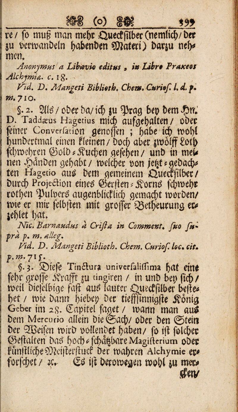 (O) 999 re / fo mu§ man mehr Quecfftlber (nemficb/ ber }u »crwanbeln ^abcn&en SEttaferi) barju neb* men. Anonymus a Libavie editus , tu Uhr* Prasceei Alehymia. c. Ig. F~id. D. Aiangeji Biblioth. Chem. Curi»ß l, d. p. nt. 71 o. §. 2. 2l!ö / ober ba/ ich ju ^rag bet? bem $f?. D. Tadd$us Hagetius micf) aufgebalten/ ober feiner Converfation genoffen ; f>abe ich wohl bunbertmal einen ffeinen / Doci> aber srobfff £ot|> f(l)»el)ren @o!D»buchen gefeben / unb in meü nen 4pönben gehabt / welcher »on jehtsgebacb* ten Hagetio ausS bem gemeinem Quecffilber / but’d) Projeäion citieö ©eitlenf 3vorm> fcbwebr cof!)cn sPuföcrö augenblicklich gemacht werben/ wie er mir felbjlen mit groffer Q5etbeurung ec# jeblet l)«t. Nie. Bartumdus d Crifla in Commons, fuo fa* pra p. m, eileg. Fid. D. Jdangeti Biblietb. Chem. Curiof. lee. eit. p.m.yif. §■ i- SDiefe Tinilura univerfa!i(Tima bat eine fehl’ greife errafft ju tingiren / in utib bet) ftcb/ weil Diejelbige fafi aut> lauter Quecffifber belle« bet / wie bann hiebei; Der tieffjmntgfie Äönig Geber im 2 g. Capitcl faget / wann man autf bem Mercurio affein bie©acb/ ober ben ©fein ber <2Beifen wirb ooflenbet haben/ fo ijl felcbet ©eftalten baö hoch« febaffbate Magifterium ober fimltlicbeSOtcijierituc? bet wahren Afchymie et* forjef/et / jc, <50 t|t berowegen wohl i« wer*