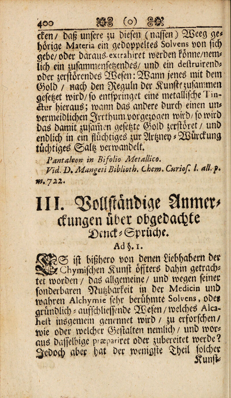 4QO_(o)_ M8__ cten / bajj unfere $u biefeti (najfen) 2Beeg ge« ^6vige Materia ein gehoppelte Solvens oon fiep gebe/ ober baratiö extrahirct werben fonne/nem* lieb ein $ufammenfe|enbesS/ unb ein deftruirenb* ober serftorenbeö Sßefen: 36ann (eneö mit bem ©olb / nach ben SReguln ber ftunffnufammen gefe|et wirb/fo entfpringet eine nietaüifcf>e I m- öur hierauf; mann bas anbere burdyeinen um »ermeiblicben Sfrrtbum porgejogen wirb/ fo wirb bas bamit infamen gefeite ©olb jerftoret / unb enblicb in ein flüd/tigeö jur 2lr|nep * 2ßurcfung tüchtiges? ©al| »erwanbelf. Pantaleon in Bifolio Metallicö. Vid. D* 'Mangen Bibliotb, Chem» Curiofi L ali.f. m. jzz» III. gjotHtönbige %m<t> (fangen aber o&gefcacfcte Ad §.I. tSS&fg> iß bigbero oon benen fiebbabern ber «§£* Chymifd/en 5vunft offterö babin getrady tet worben/ baö allgemeine/ unb wegen feiner fotibetbaren 9?u|bdrfeit in ber Mediän unb wahren Alchymie fchr berühmte Solvens, ober arunblicb' auffcblieflenbe OBefen / wckbesS Alca- heit insgemein acnennet wirb / ju erforfeben/ Wie ober weld)cr ©eftalten nemüd) / unb wor* miss bajfelbiac p^pariret ober juberettet werbe? 3ebod> aber bat ber wenig|ie %beil jolcber itunjV