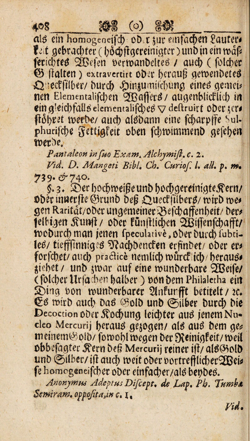 al$ ein homogenejfd) obt juc einfachen Sautet*# tu gebrachter (l^jtgemnißter) unb in ein traf« fericbfeg 2Bt'(en oerwanbelteü / auch (folget @ flalten) extravertirt o&er herauf} gewendetes ö’.ecffllber/ durch .ftinjumifcbung eines gernei* nen Eiementaiifd;en (2BafierS/ augenblicklich in ein gleichfalls elementalifcheS V deftruirt ober ?er< flöhtet werbe/ auch alSbann eine fd)arptfe bul- phurij’ct>e Scttigfeit oben fd)Wtmmenb gefeljcn werde, Pantaleon infieo Exam. Alchymifi. c. 2. Eid. D. Äiangeti Bibi, Ch, Curiof. I. all, p. m, 739- & 740. $.3. ®er [)Ocf)wei§eun& bochgereintgte.fern/ ©her mnct(ie ©runb bef? QuecfftiberS/ wirb we* gen Raritdt/ober ungemeiner Sßefchaffenheit/ her* felhtgen jftmfl/ ober fünftlichen ‘äßijfenfcbafft/ woburchman jenen fpeculative.oberburcbiübti- leS/ fteffftnntgeö S'kaehbencfen erfindet/ ober er/ forfchet/ auch praftice ncmlich murcf ich/ heraus# jiebet / unb jwar auf eine wunberbare SOBeife/ (fold)er Urfacben halber) »on bem Philaletha ein SDiug »on wunberbarer Slnfurjft betitelt/ ic. & wirb auch Daö @olb unb ©über burd) bie Decoction ober öto^ung leichter aus jenem Nu* cleo Mercurij heraus gejogen/ als aus bem ge* metnem@oib/ fowobl wegen ber Steinig? eit/ weil ©bbefagter ^ern befj Mercurij reiner ift/ alsöWlb unb ©über/t(l aud) weit ober oottrefflicbec'2Bei* fe homcgeneifcber ober einfacber/alS begbeö. Anonymm Adeptus Difcept, de Lap, Pb, Tkmba Semiram. oppoßtajn c, I,