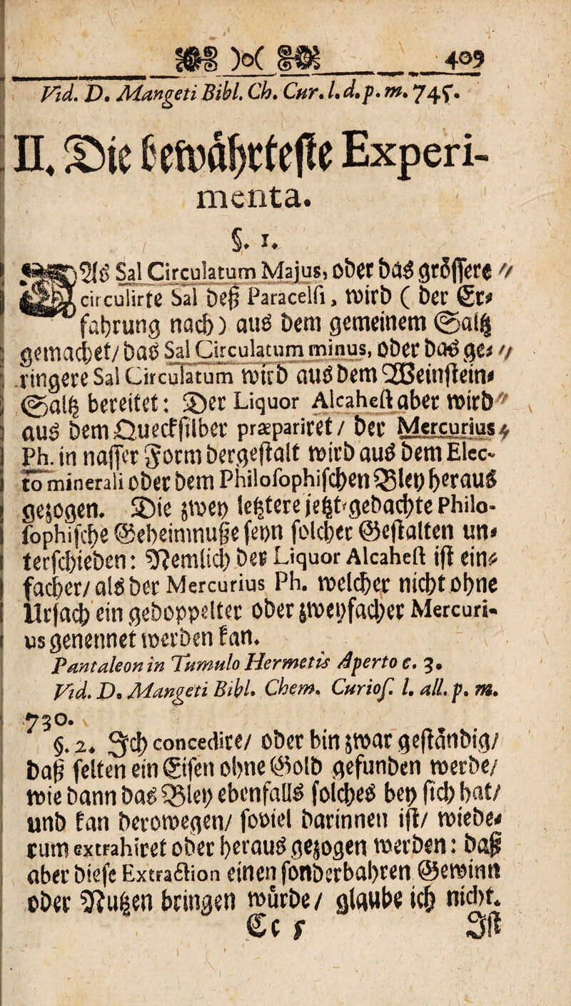 _m k m_12? Vid. D. Adangeti Bibi. Cb. Cur. L d,p. m. 74f • n. Sic toctfjtf e|fe Experi- menta. t §. i. Sal Circulatum Majus, ober bä$ gtßffere 0 |circulirte Sil bei Paracelii, Wirb ( ber (St? fabrung nach) auö km gemeinem ©al$ gemaciet/ baO Sal Circulatum minus, Ober btK> ge* >i fingere Sa! Circuiatum wub auö bem <2Bein jiein# ©all bereitet: 35er Liquor Alaheft aber wirb aus bem Guecffiiber prspariret/ ber Mercunus* Ph. in naflVr gorm bergeftalt wirb auS bem Elec- tömineraii ober bem Philofophifcben Q3leo beraub gesogen. SDie smep le|tere )'e|Pgebacbte Philo- fophifcbe ©ebeinmuge fepn folcber ©ejtatten un« terfcbieben: sftemlicl) ber Liquor Alcaheft ift ein# facber/alöberMercurius Ph. welcher nicht ohne lirfacb ein gehoppelter ober swet;fad;er Mercuri- us genennet werben t an. Pantaleonin TumiiloHermetü rfpertoc. 3. Vtd. D. Adangeti Bibi. Chem, Curiof. I. all. p. m. 730. v §. 2. 3d> concedire/ ober bin jwar geftanbig/ baj? feiten ein ©fett ohne ©olb gefunben werbe/ wie bann bas Q$let; ebenfalls folcl/eb bet) (tcbbat/ unb fan berowegen/ fooiel barinnen ifl/ wiebe* rum extrahiret ober beraub gesogen werben: baf aberbiefc Extra£lion einen fonberbabren ©ewintt ober 5?u|en bringen würbe/ glaube ich n'*f* Cc f 3ft