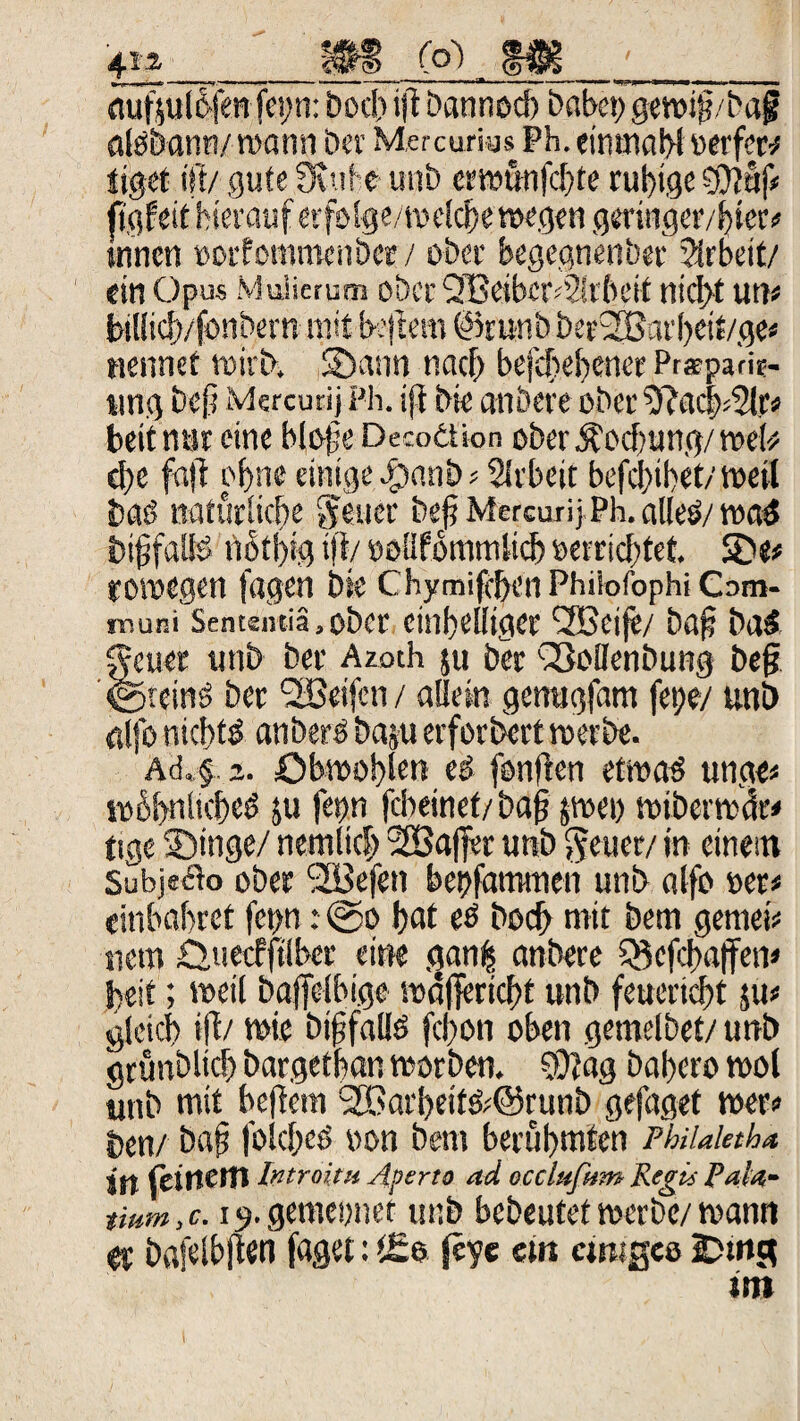 ftufsul&fet jef n: Doch ift bannoch habet; gewif?/ba£ alöbann/wann Der Mercurias Ph. eimnahlüerfer* tiget ist/ gute 3uife uttD erwunfehte rut)ige 0?af# ftgfeit hierauf erfolge/welche »egen geringer/iger# innen »orfommenber / ober begegnenber Arbeit/ ein Opus Mulierutn ober Q Beiher ?;i beit nicht utt« Mltcft/fonDern mit beftem @runb DerfHSat’heif/ge# nennet wirb, Sann nach befchebenet Pr*pa'rie- ung bep Mercutij Ph. iji Die anbere ober 9?ac|*2tr# beit nur eine Hofs Decoäion ober Äocbung/ wel* d)e faft of>ne einige #anb Arbeit befehlet/ weil Dag natürliche ff euer bsfi Mercurij Ph. alles/ was biffalls notl)ig ifi/ »oüfommlicb »errichtet. SDe# rowegen fagen bte Chymifcben Phiiofophi Cam- inuni Sentsntiä.ober einhelliger fSSeije/ bafj bas ffeuet uttb Der Azoth $u Der sSoDenbung befj ©reinS Der <2ßeifcn / allein genugfam fetje/ uni) alfo nichts anberS bau» erfordert werbe. Ad. f 2. öbwo!)!en ed fonften etwas unge# wübniicbeS $u fetm febeinet/bafj jwt» wiberwär# tige Singe/ nemltcf» 2Ba(fer unb $ euer/ in einem Subje&o ober (2Befen bettfammen unb alfo »er# «inbahret fet>n: ©o hat es Doch mit Dem gemei# netn £>tiecfftlber eine gan| anbere SBcfcbaffen# beit; weil baffelbige wäfiertebt unb feuertet ju# gleich i|t/ wie btjjfalis fchon oben gemelbet/ unb gtunblich bargefban worben. S0?ag bahero wol unb mit heftem SBarbeitS^runb gefaget wer# Den/ baj? foich^ »on Dem berühmten PhiUktha itt feinem Introitu Aperto ad ecclufum Regü Pala- timn.c. i^.gemewet unb bebeutet werbe/ wann ft bafelbften faget: t£e feyc cm crnigeo !Dmg