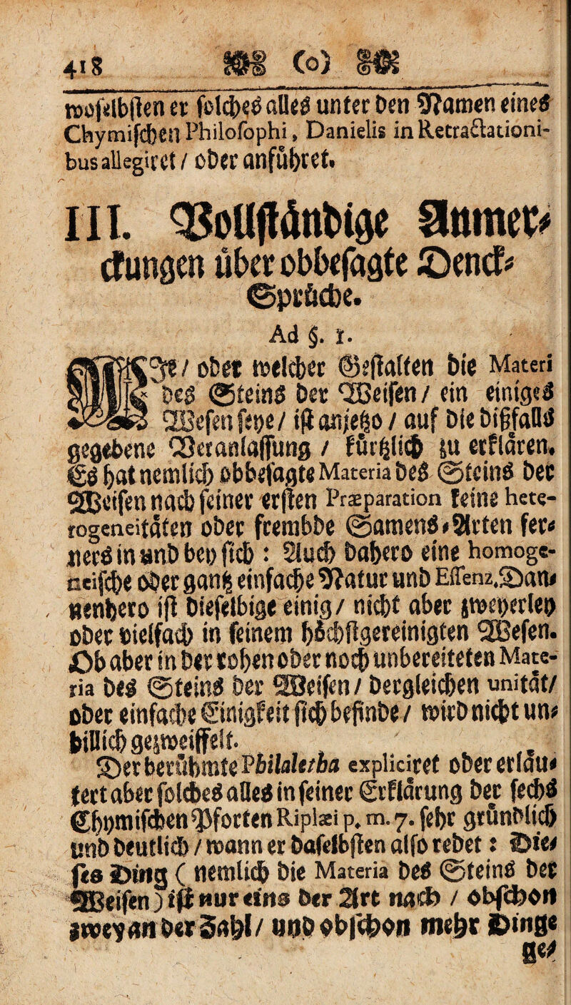 4is os co) m n>of«lbtlen et folcijeö aUeö unter Den tarnen eine« Chymifcbcil Philofophi, Danielis in Retraftationi- busallegirct! ober anfübret. III. QJoUjtönbige Slumec> Zungen uba obbcfagte ©cncf« ©pröcbe. Ad §. I. 3?7 ober welcher ©eflalfen bie Materi 'De« ©fein« Der QBeifen/ ein einige« SEBcfenfene/ ift anjelo / auf Die bifjfdü« gegebene CSeranlaflfung / su erfldren. *£« hat nemlich obbefagte Materia De« ©fein« Dec gßcifen nach feiner erjten Pr$paration feine h««- rogeneitßfen ober frembbe ©amen« »Sitten fer» jier«inanDbei)ftc5 : 2lucf> babero eine homoge- ceifcbe «Der ganfc einfache 9?af ur unb Effenz.Sam , tienbero ffl biefelbige einig/ nicht aber stocherte« ober Dielfach in feinem b&hftgereinigten SBefen. £>b aber in Der rohen ober noch unbereitefen Mate¬ ria De« ©fein« Der SBeifen / Dergleichen unitdt/ ober einfache ©nigfeit ftch beftnbe / wirb nicht un» bilüchgepeiffelf. , ©er berühmte Pbilalttba explidret obererlau* fert aber folcbe« alle« in feiner ©flarung Der fech« Chnmifhen Pforten Ri plaei p. m. 7. fefjr gtünDlicf) «nb Deutlich / mann er bafelbjten aifo rebet: 2)i« fe« 2>tng ( nemlich Die Materia De« ©fein« Der SBJeifen)t0«ur«i'M3 Der 2frt m&> / «bfUJOit jtvcyan DerSa&l/ Uöb «b|'4>on mehr 0«?