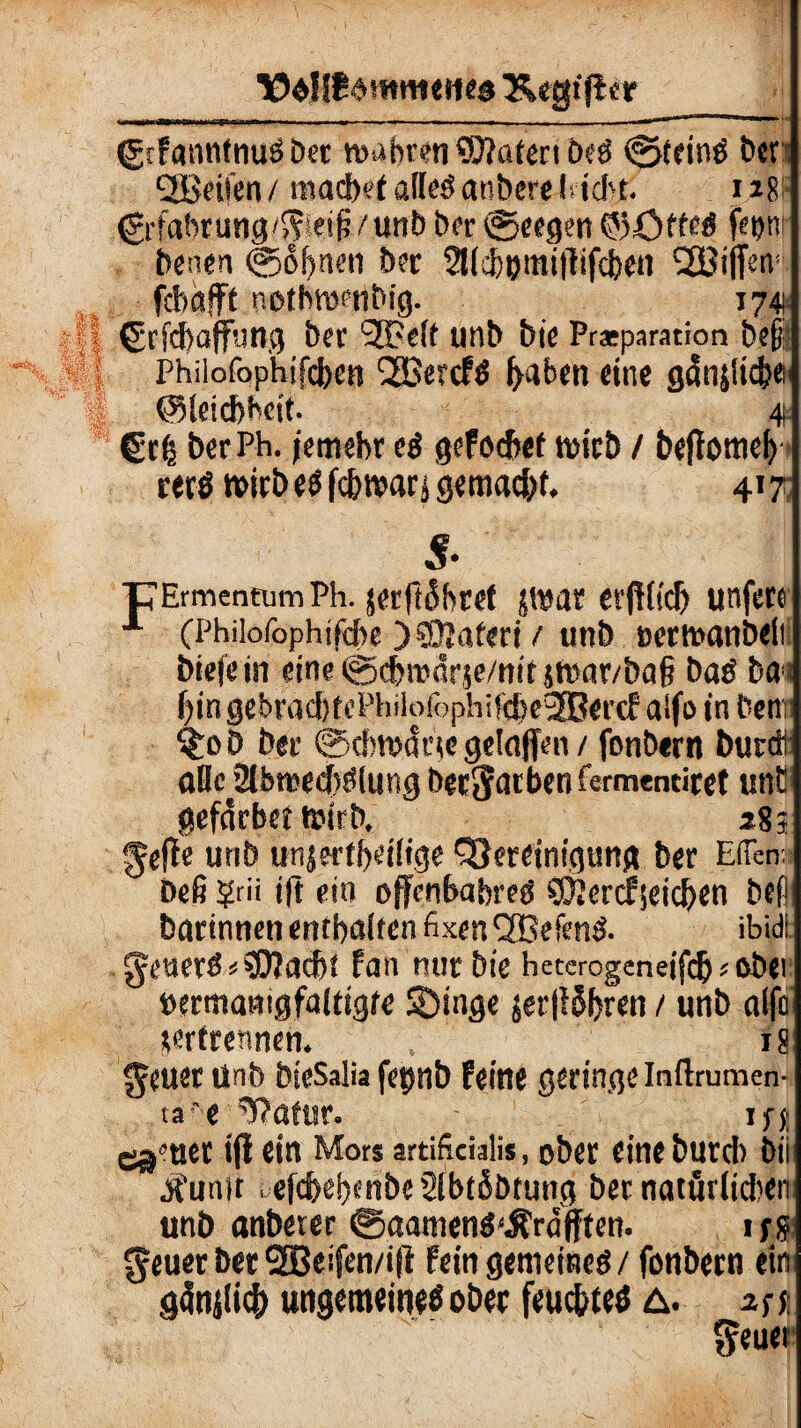 (grfanntnud Der wahren ©?atertbed @teind ber Reifen / machet alled anbcre (acht. 118 €rfabrung/gieifj/unb her ®eegen ©öfted fetju benen @of)nen bet 2Md)®miflifcbefl 2ßifiw fcbafff nothwrnbig. 1741 ßrfdjaffung ber 2Pe(t unb bie Prsparation bet* Philofophifdjen 2Bercfd f^aben eine gcinjlicj}« ©leicbMt. 4 €r| berPh. /emebr ei gefocbet wirb / bejfottiel) rerötwbedfcbwarägemadjf, 417 5. ■CErmentumPh. jerftähref zwar erftiidj unfere x (Phiiofophtfcbe) ©jateri / unb nerwanbeii biefein eine @d>ro<!rje/n!f swar/baß bad bai ^ingebMd)ri’Philofophifd)e2Bercf aifo in benr £ob ber @cbtt>ane geleiten / fonbern burdt aHc 2fbt»ecbdlung bewarben fermentiret unE gefärbet wirb, 283 geffe unb un|erfl>et!tge Bereinigung ber Eden, befi ?rii ift ein offenbabreei ©Jenfjeicben bei bgrinnen enthaften fixen CßMend. ibid! generd*©?acbt fan nur bie heterogeneifdj?obei »ermanigfaltigte ©inge jer(i5bren / unb aifo zertrennen. 18 geuet tinb bieSaüa fepnb feine geringe inftmmen- ta'e ^atur. ipy ejjotier ift ein Mors artificialis, ober eine bureb bii J’unit , efdxbmbe 2ibt6btung ber natürlichen unb anberer ©aaniend'Ärcifften. 1 fß geuer ber 2Beifen/ift fein gemeines/ fonbern ein grStifiicf) ungemeined ober feuchtes a. 2 ft geuei