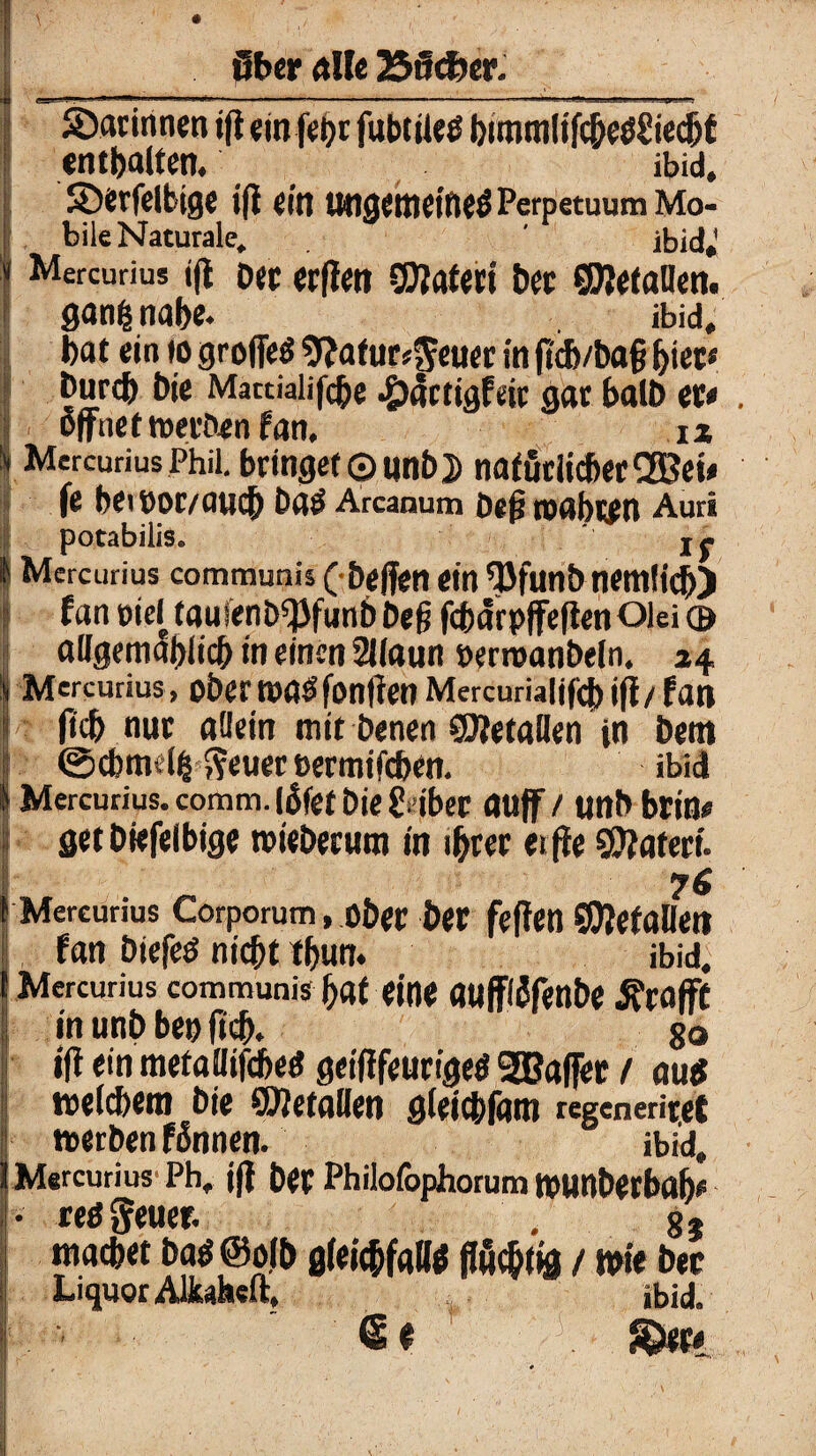 darinnen tfi ein fet>c fubtiieö buntnlifcbeö£iecbf enthalten. ibid, SDerfelbige i(i ein ungemeine# Perpetuum Mo- bile Naturale,. ' ibid*1 Mercurius «fl Der erflen SDWeri bec ©letallen. ganfc nabe. ibid, bat ein »o grofie# sftatttr^euer in ftd)/ba§ fyn* I Durch Die Mattialifcbe -öcSctigfeir gar balD et* öffnet ircci'ften f An# iz Mercurius Phil, bringet ©unb 2) nafur lieber® ei* fe bei »or/auch Da# Arcanum Den toabten Auri I potabilis. If l Mercurius communis ( helfen ein QJfunb nemfich) s f an »ief tauienb^funb öeß fcbdrpjfefien Olei © allgetnablicb in einen 2llaun »erroanbeln. 24 Mercurius, ober toa#fonffen Mercurialifcb iff / fan fleh nur «dein mit Denen SJJetallen in Dem ©cbmelfc fteuer eermifeben. ibid Mercurius. comrn. (5fet Die Siber auf / tjttb btin* get Diefelbige tvieöerum in ihrer eijfe Sftateri. f Mercurius Corporum, ober bet feffen SDJefallen fan Diefeö nicht tbun. ibid, Mercurius communis bat eine aufflSfenbe jfraflFt in unD bei) ftcb. 80 ifi ein metaflifebe# geifffeurige# ®a(fer 1 au# welchem Die COJetallen gleicbfäm regeneriret werben f ßnnen. ibid, Mercurius Ph. j|f Der Philofophorum tPUnDetbftb* • reß geuer. , 8} macbet ba# ©olb gleichfalls jfuchtig / wie bec Liquor AUwheft, ibid. <S f ' ©er*