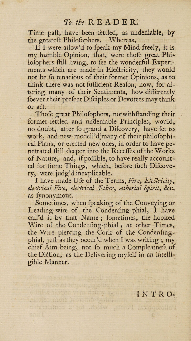 To the R E A D E R. Time paft, have been fettled, as undeniable, by the greateft Philofophers. Whereas, If I were allow’d to fpeak my Mind freely, it is my humble Opinion, that, were thofe great Phi¬ losophers ftill living, to fee the wonderful Experi¬ ments which are made in Ele6lricity, they would not be fo tenacious of their former Opinions, as to think there was not fufficient Reafon, now, for al¬ tering many of their Sentiments, how differently foever their prefent Difciples or Devotees may think, or ad. Thofe great Philofophers, notwithftanding their former fettled and undeniable Principles, would, no doubt, after fo grand a Difcovery, have fet to work, and new-modell’d^many of their philofophi- cal Plans, or ereded new ones, in order to have pe¬ netrated ftill deeper into the Recedes of the Works of Nature, and, if poflible, to have really account¬ ed for fome Things, which, before fuch Difcove¬ ry, were judg’d inexplicable. I have made Ufe of the Terms, Fire> Electricity, electrical Fire, electrical ALther, setherial Spirit, &c. as fynonymous. Sometimes, when fpeaking of the Conveying or Leading-wire of the Condenfing-phial, I have call’d it by that Name ; fometimes, the hooked Wire of the Condenfing-phial ; at other Times, the Wire piercing the Cork of the Condenfing- phial, juft as they occur’d when I was writing ^ my chief Aim being, not fo much a Compleatnefs of the Didion, as the Delivering myfelf in an intelli¬ gible Manner. 1 N T R Q-