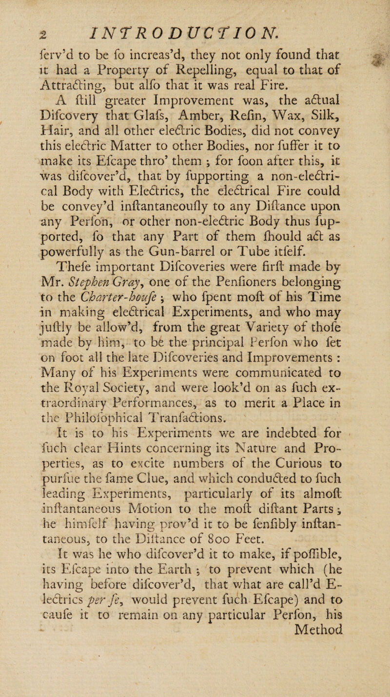 ferv’d to be fo increas’d, they not only found that it had a Property of Repelling, equal to that of Attracting, but alfo that it was real Fire. A ffcill greater Improvement was, the aCtual Difcovery that Glafs, Amber, Refin, Wax, Silk, Flair, and all other electric Bodies, did not convey this electric Matter to other Bodies, nor fuffer it to make its Efcape thro’ them ; for foon after this, it was difeover’d, that by fupporting a non-eledtri- cal Body with EleCtrics, the eieCtrical Fire could be convey’d inftantaneoufly to any Diftance upon any Perfon, or other non-eleCtric Body thus fup- ported, fo that any Part of them fhould aCt as powerfully as the Gun-barrel or Tube itfeif. Thefe important Difcoveries were fir ft made by Mr. Stephen Gray, one of the Penfioners belonging to the Charter-houfe ; who fpent moft of his Time in making eleCtrical Experiments, and who may juftly be allow’d, from the great Variety of thofe made by lii-m, to be the principal Perfon who fet on foot all the late Difcoveries and Improvements : Many of his Experiments were communicated to the Royal Society, and were look’d on as fuch ex¬ traordinary Performances., as to merit a Place in the Philofophical TranfaClions. It is to his Experiments we are indebted for fuch clear Hints concerning its Nature and Pro¬ perties, as to excite numbers of the Curious to purfue the fame Clue, and which conducted to fuch leading Experiments, particularly of its almoft inftantaneous Motion to the moll diftant Parts; he himfelf having prov’d it to be fenfibly inftan- taneous, to the Diitance of 800 Feet. It was he who difeover’d it to make, if poflible, its Efcape into the Earth \ to prevent which (he having before difeover’d, that what are call’d E- ledrics per fey would prevent fuch Efcape) and to caufe it to remain on any particular Perfon, his Method