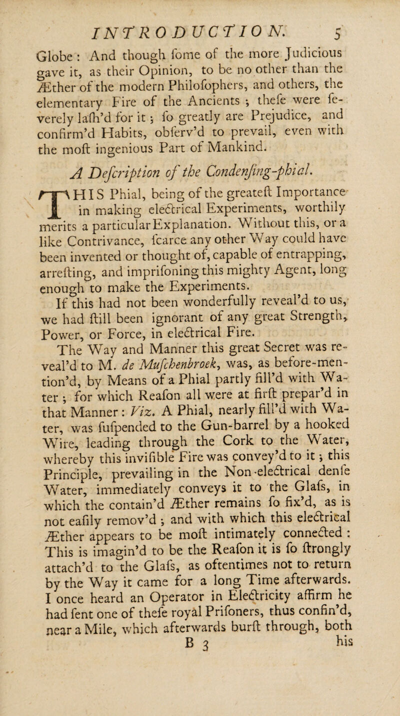 Globe : And though home of the more Judicious gave it, as their Opinion, to be no other than the rEther of the modern Philofophers, and others, the elementary Fire of the Ancients •, thefe were fe- verely lafh’d for it; io greatly are Prejudice, and confirm’d Habits, obferv’d to prevail, even with the moll ingenious Part of Mankind. A Defcription of the Condenfmg-phial. THIS Phial, being of the greateft Importance in making eleCcrical Experiments, worthily merits a particular Explanation. Without this, ora like Contrivance, fcarce any other Way could have been invented or thought of, capable of entrapping, arrefting, and imprifoning this mighty Agent, long enough to make the Experiments. If this had not been wonderfully reveal’d to us, we had Hill been ignorant of any great Strength, Power, or Force, in electrical Fire. The Way and Manner this great Secret was re¬ veal’d to M. de Mufchenbroek, was, as before-men- tion’d, by Means of a Phial partly fill’d with Wa¬ ter ; for which Reafon all were at firft prepar’d in that Manner: Viz. A Phial, nearly fill’d with Wa¬ ter, was fufpended to the Gun-barrel by a hooked Wire, leading through the Cork to the Water, whereby this invifible fire was convey dto it *, this Principle, prevailing in the Non-eleCtrical denfe Water, immediately conveys it to the Glafs, in which the contain’d fEther remains fo fix’d, as is not eafily remov’d •, and with which this eleCtrical iEther appears to be moft intimately connected : This is imagin’d to be the Reafon it is fo ftrongly attach’d to the Glafs, as oftentimes not to return by the Way it came for a long Time afterwards. I once heard an Operator in Electricity affirm he had fent one of thefe royal Prifoners, thus confin’d, near a Mile, which afterwards burfi: through, both B 3 his