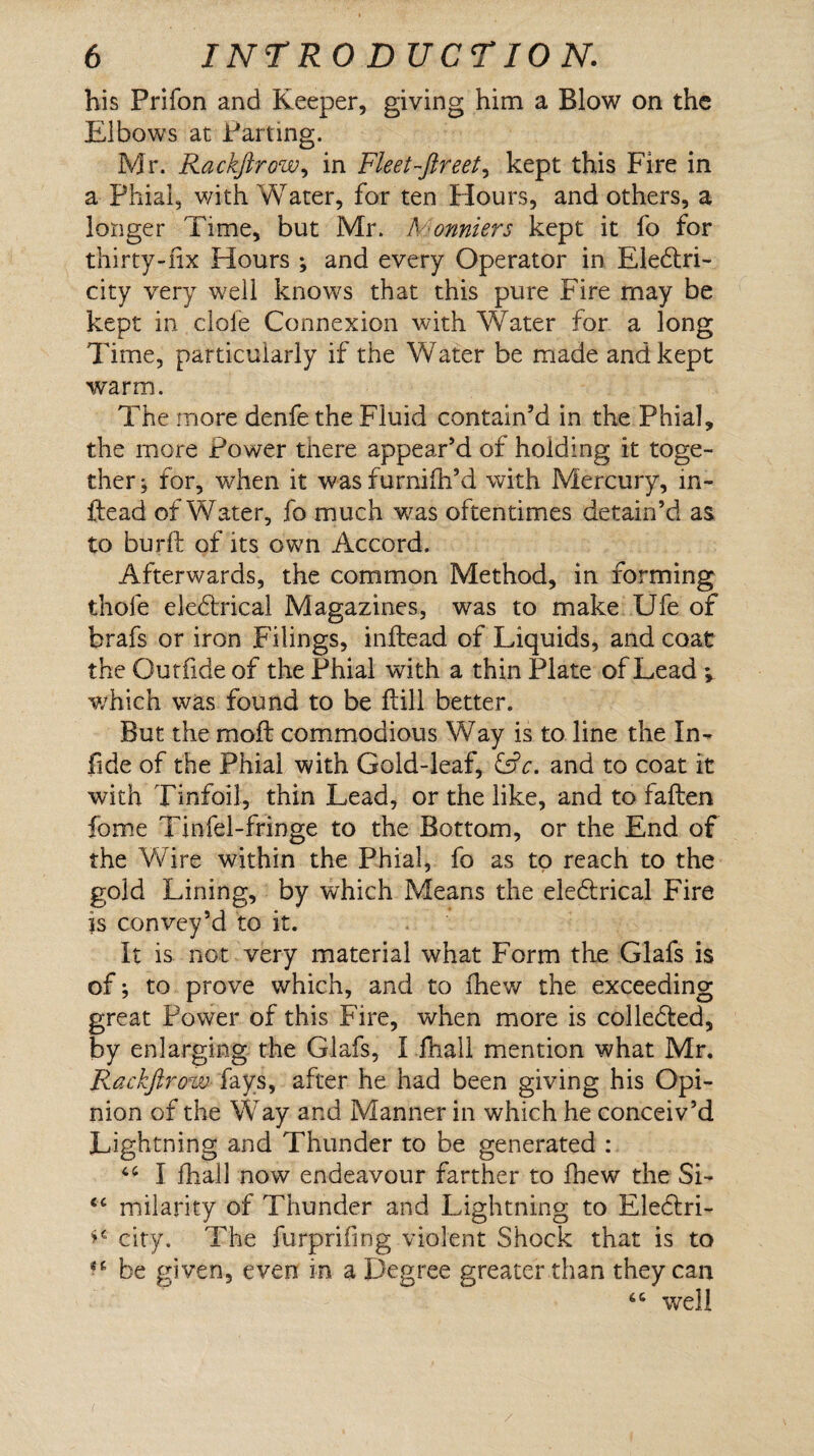 his Prifon and Keeper, giving him a Blow on the Elbows at Parting. Mr. Rackfirow, in Fleet-ftreet^ kept this Fire in a Phial, with Water, for ten Hours, and others, a longer Time, but Mr. A onniers kept it fo for thirty-fix Hours ; and every Operator in Electri¬ city very well knows that this pure Fire may be kept in dole Connexion with Water for a long Time, particularly if the Water be made and kept warm. The more denfe the Fluid contain’d in the Phial, the more Power there appear’d of holding it toge¬ ther; for, when it wasfurnilh’d with Mercury, in- ftead of Water, fo much was oftentimes detain’d as to burft of its own Accord. Afterwards, the common Method, in forming thofe eleCtrical Magazines, was to make Ufe of brafs or iron Filings, inltead of Liquids, and coat the Outfide of the Phial with a thin Plate of Lead ; which was found to be Fill better. But the mold commodious Way is to line the In- fide of the Phial with Gold-leaf, &c. and to coat it with Tinfoil, thin Lead, or the like, and to fallen fome Tinfel-fringe to the Bottom, or the End of the Wire within the Phial, fo as to reach to the gold Lining, by which Means the eleCirical Fire is convey’d to it. It is not very material what Form the Glafs is of; to prove which, and to fhew the exceeding great Power of this Fire, when more is collected, by enlarging the Glafs, I fhall mention what Mr. F^ackfirow fays, after he had been giving his Opi¬ nion of the Way and Manner in which he conceiv’d Lightning and Thunder to be generated : 44 I fhall now endeavour farther to fhew the Si- <c milarity of Thunder and Lightning to EleCtri- city. The furprifing violent Shock that is to be given, even in a Degree greater than they can “ well