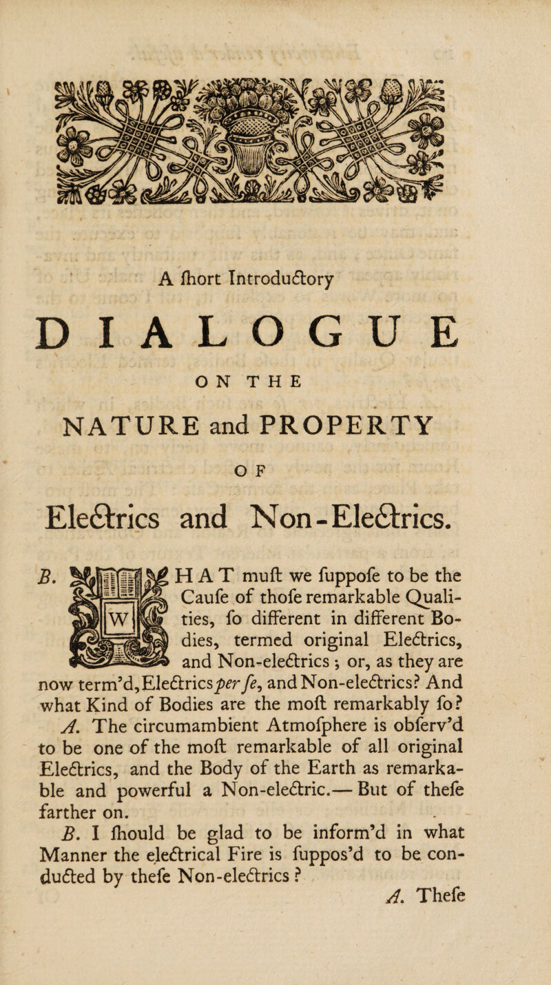 A fhort Introductory DIALOGUE O N T H E NATURE and PROPERTY O F Electrics and Non-EleCtrics. B. HAT mu ft we fuppofe to be the Caufe of thofe remarkable Quali¬ ties, fo different in different Bo¬ dies, termed original EleCtrics, and Non-eleCtrics *, or, as they are now term5d,EleCtrics^rfe, andNon-eleCtrics? And what Kind of Bodies are the moft remarkably fo ? A. The circumambient Atmofphere is obferv’d to be one of the moft remarkable of all original EleCtrics, and the Body of the Earth as remarka¬ ble and powerful a Non-eleCtric.— But of thefe farther on. B. I fhould be glad to be inform’d in what Manner the eleCtrical Fire is fuppos’d to be con¬ ducted by thefe Non-eleCtrics ? A. Thefe