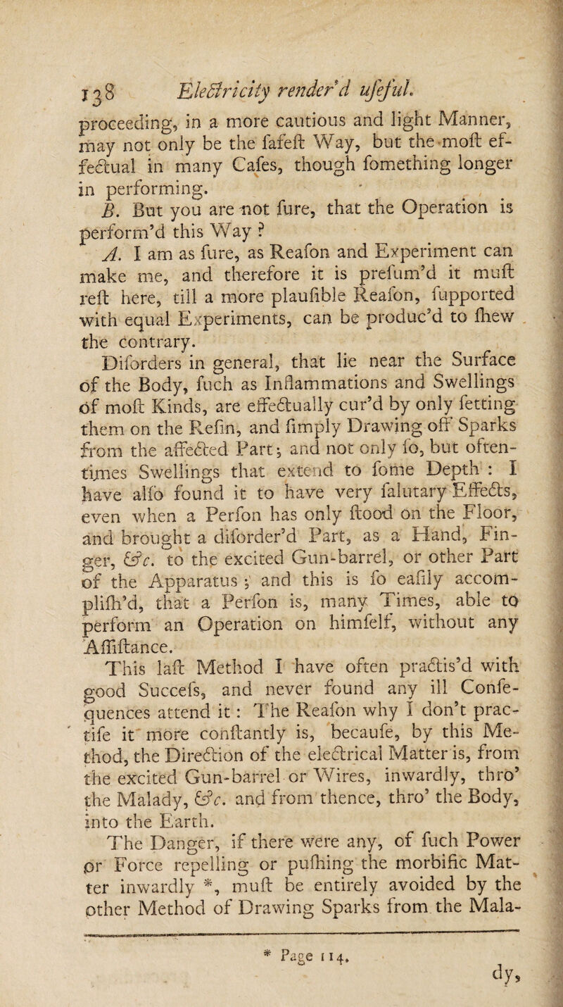 proceeding, in a more cautious and light Manner, may not only be the lafeft Way, but the-molt ef¬ fectual in many Cafes, though fomething longer in performing. B. But you are not fure, that the Operation is perform’d this Way ? A. I am as fare, as Reafon and Experiment can make me, and therefore it is prefum’d it muft reft here, till a more plauftble Reafon, fupported with equal Experiments, can be produc’d to fhew the contrary. Diforders in general, that lie near the Surface of the Body, fuch as Inflammations and Swellings of moft Kinds, are effedually cur’d by only letting them on the Refin, and ftmply Drawing off Sparks from the affeded Part, and not only fo, but often¬ times Swellings that extend to feme Depth : I have alio found it to have very falutary Effeds, even when a Perfon has only flood on the Floor, and brought a diforder’d Part, as a Hand, Fin¬ ger, &c. to the excited Gun-barrel, or other Part of the Apparatus and this is fo eaiily accom- plifti’d, that a Perfon is, many Times, able to perform an Operation on himfelf, without any Affiftance. This laft Method I have often pradis’d with good Succefs, and never found any ill Confe- quences attend it: The Reafon why I don’t prac- tife it more conftantly is, becaufe, by this Me¬ thod, the Diredion of the eledrical Matter is, from the excited Gun-barrel or Wires, inwardly, thro’ the Malady, &c. and from thence, thro’ the Body, into the Earth. The Danger, if there were any, of fuch Power ,or Force repelling or puihing the morbific Mat¬ ter inwardly *, muft be entirely avoided by the other Method of Drawing Sparks from the Mala- * Page 114,