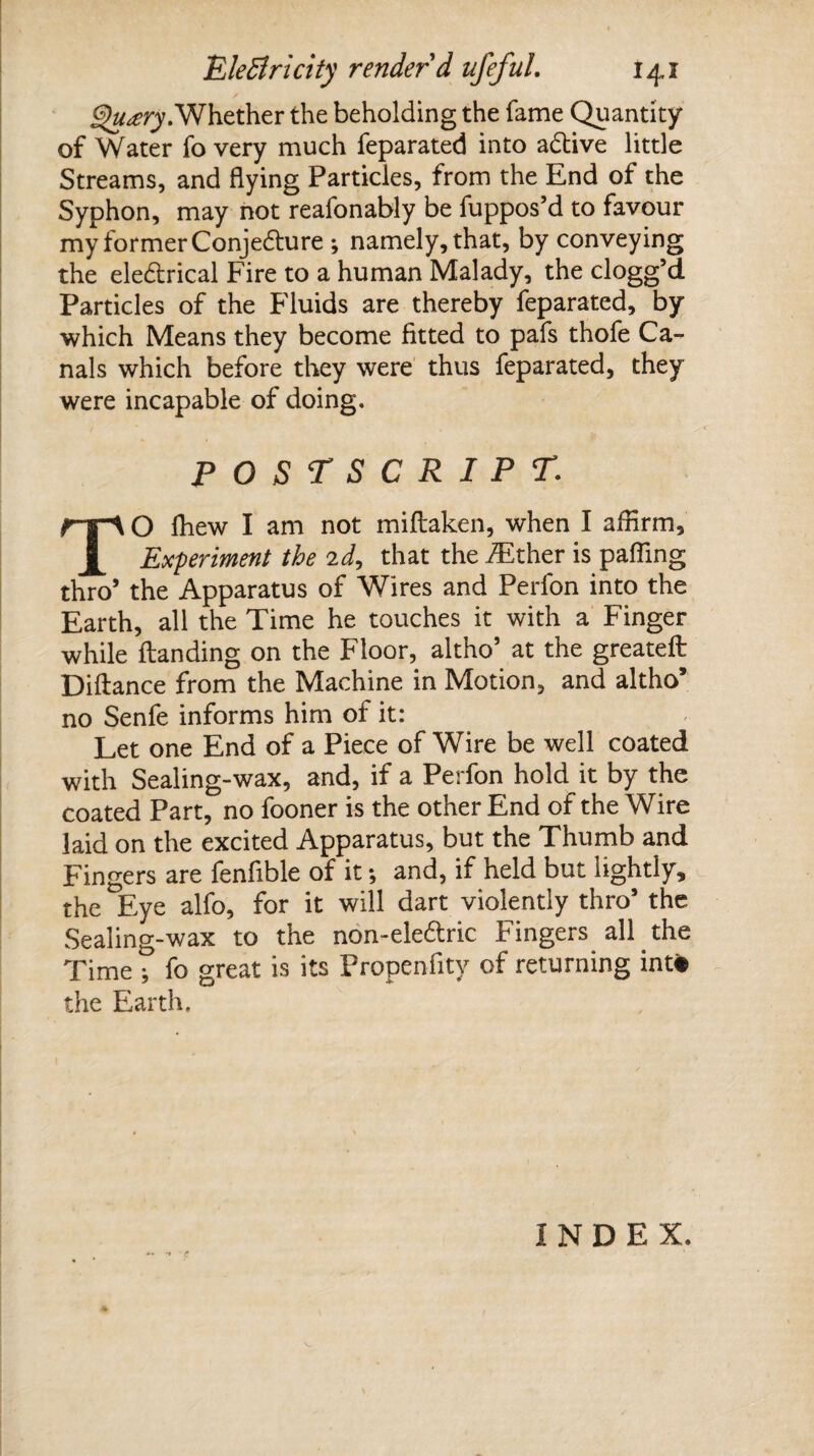 §)u£ry. Whether the beholding the fame Quantity of Water fo very much feparated into active little Streams, and flying Particles, from the End of the Syphon, may not reafonably be fuppos’d to favour my former Conjedture *, namely, that, by conveying the ele&rical Fire to a human Malady, the clogg’d Particles of the Fluids are thereby feparated, by which Means they become fitted to pafs thofe Ca¬ nals which before they were thus feparated, they were incapable of doing. POSTSCRIPT: TO fhew I am not miftaken, when I affirm. Experiment the 2d, that the ./Ether is palling thro’ the Apparatus of Wires and Perfon into the Earth, all the Time he touches it with a Finger while Handing on the Floor, altho’ at the greateft Diftance from the Machine in Motion, and altho’ no Senfe informs him of it: Let one End of a Piece of Wire be well coated with Sealing-wax, and, if a Perfon hold it by the coated Part, no fooner is the other End of the Wire laid on the excited Apparatus, but the Thumb and Fingers are fenfible of it •, and, if held but lightly, the Eye alfo, for it will dart violently thro5 the Sealing-wax to the non-ele£tric Fingers all the Time ; fo great is its Propenfity of returning intfc the Earth. INDEX.