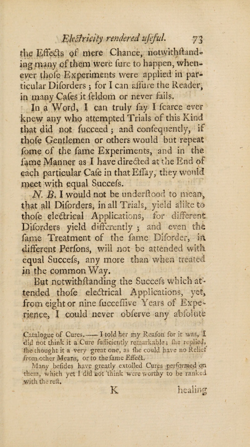 the Effeds of mere Chance, notwithstand¬ ing many of them were fore to happen, when¬ ever thofe Experiments were applied in par¬ ticular Diforders ; for I can allure the Reader, in many Cafes it feldom or never fails. In a Word, I can truly fay I Scarce ever knew any who attempted Trials of this Kind that did not Succeed 3 and consequently, if thofe Gentlemen or others would but repeat fome of the fame Experiments, and in the fame Manner as I have direded at the End of each particular Cafe in that Effay, they would meet with equal Succefs. N. B. I would not be underftood to mean, that all Diforders, in all Trials, yield alike to thofe eledrical Applications^ for different Diforders yield differently 3 and even the fame Treatment of the fame Biforder, ia different Perfons, will not be attended with equal Succefs, any more than when treated in the common Way. But notwithftanding the Succefs which at¬ tended thofe eledrical Applications, yet* from eight or nine fucceffive Years of Expe¬ rience, I could never obferve any a'bfolute Catalogue of Cures.-I told her my Reafon for it was, 1 did not think it a Cure Sufficiently remarkable; the replied* fhe thought it a very great one, as die could have no Relict from other Means, or to the fame Effedl. Many befides have greatly extolled Cures performed on them, which yet I did cot ’think were worthy to be ranked with the reft. K healing