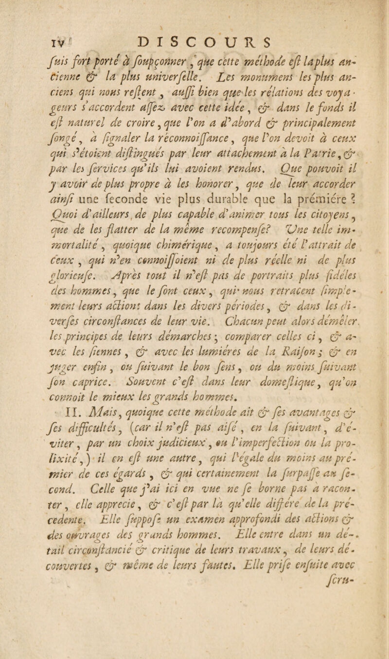 fuis fort porté à foupçonner f que cette méthode efi laplus an¬ cienne (fr la plus univerfelle. Les monument les plus an¬ ciens qui nous refirent, auffii bien que les rélations des voya¬ geurs s’accordent a fez, avec cette idée, & dans le fonds il e/l naturel de croire, que l'on a d'abord & principalement foncéy h fgnaler la rêconnoijfancey que l'on devoit à ceux qui s'étaient diftingués par leur attachement d la Patrie par les fervices qu'ils lui avoient rendus. Que pouvoit il y avoir de plus propre à les honorer y que de leur accorder ainfi une féconds vie plus durable que la première \ Quoi d'ailleurs, de plus capable d'animer tous les citoyens 5 que de les flatter de la meme recompenfe? rUne telle im¬ mortalité , quoique chimérique, a toujours été l'attrait de ceux , qui n'en cmnoijjoient ni de plus réelle ni de plus gloricujc. si près tout il de fl pas de portraits plus fidèles des hommes, que le font ceux y qui'nous retracent (impie- ment leurs aclion: dans les divers périodesy (y dans les di- verfls circonftances de leur vie. Chacun peut alors démêler, les principes de leurs démarches y comparer celles ci, a- vec les fiennes, & avec les lumières de la Raijon ; & en juger enfin , ou fuivant le bon flens, ou du moins fuivant J on caprice. Souvent c'efl clans leur domefliquey qu'on connoit le mieux les grands hommes. II. Al ai s, quoique cette méthode ait & fes avantages & fies difficultés y (car il n efl pas aifé, en la fuivant, d'é¬ viter , par un choix judicieux, «u l'imperfection ou la pro¬ lixité ,) il en eft une autre y qui ll égale du 'moins au pré- tnier de ces égards , Cj qui certainement la flurpafle au Je- cond. Celle que j'ai ici en vue ne fe borne pas a racon¬ ter , elle apprécié, & c'efl par la quelle diffère delà pre¬ cedente. Elle fuppof: un examen approfondi des aélions çÿ des ouvrages des grands hommes. Elle entre dans un dé-, tail cirçonjlancié & critique de leurs travaux, de leurs dé- couvertes, ÿr meme de leurs fautes. Elle prife enjuite avec