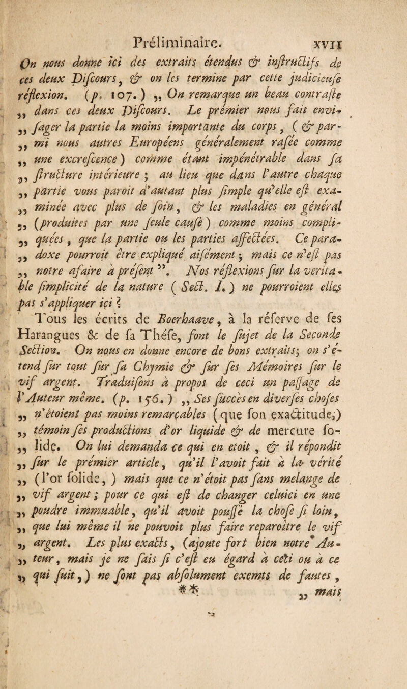 On nous donne ici des extraits étendus & inftruüifs dp ces deux Difcoursy & on les termine par cette judicieufe réflexion. (p. 107.) ,, On remarque un beau contrajh yy dans ces deux Difcours. Le prémier nous fait envi* 3) fager 1* partie la moins importante du corps y ( & par- 5, mi mus autres Européens généralement rafee comme ,, une excrefcence) comme étant impénétrable dans fa 3, firuÜure intérieure ; au lieu que dans l'autre chaque 3, partie vous par oit d'autant plus fimple quelle eft ex a» 35 minée avec plus de foin, & les maladies en général 5) (produites par une feule caufe) comme moins compli* 3, que es , que la partie ou les parties affeÜées. Ce para» 3) doxe pourront être expliqué aifément -y mais ce Défi pas 3, notre a faire à préfent 3\ Nos réflexions fur la venta - ble fimplicité de la nature ( Se cl. L ) ne pourroient elles pas s'appliquer ici \ Tous les écrits de Boerhaave, à la réferve de fes Harangues & de fa Théfe, font le fujet de la Seconde Seéliov. On nous en donne encore de bons extraits; on s'é¬ tend fur tout fur fa Chjmie & fur fes Mémoires fur le vif argent. 7'raduifons a propos de ceci un pafjage de l'Auteur même. (p, 15*6. ) ,, Ses fuccêsen diverfes chofes 3, nêtoient pas moins remarcables (que fon exactitude,) 33 témoin fes productions, d'or liquide & de mercure fo- 35 lide. On lui demanda ce qui en etoit , & il répondit 3, fur le prémier article, qu'il l'avoitfait a la• vérité 3, (l’or folide, ) mais que ce n'étoit pas fans mélangé de 5, vif argent ; pour ce qui efl de changer celui ci en une 33 poudre immuable, qu'il avoit pouffé la chofe fi loiny 3, que lui même il ne pouvoit plus faire reparoitre le vif ,3 argent. Les plus exaéts y (ajoute fort bien notre*Au» 3, teur y mais je ne fais fi c'efl eu égard a ceîi ou a ce j) fa fat 3) ne font Jjas abfolument exemts de fautes, # * 55 mats