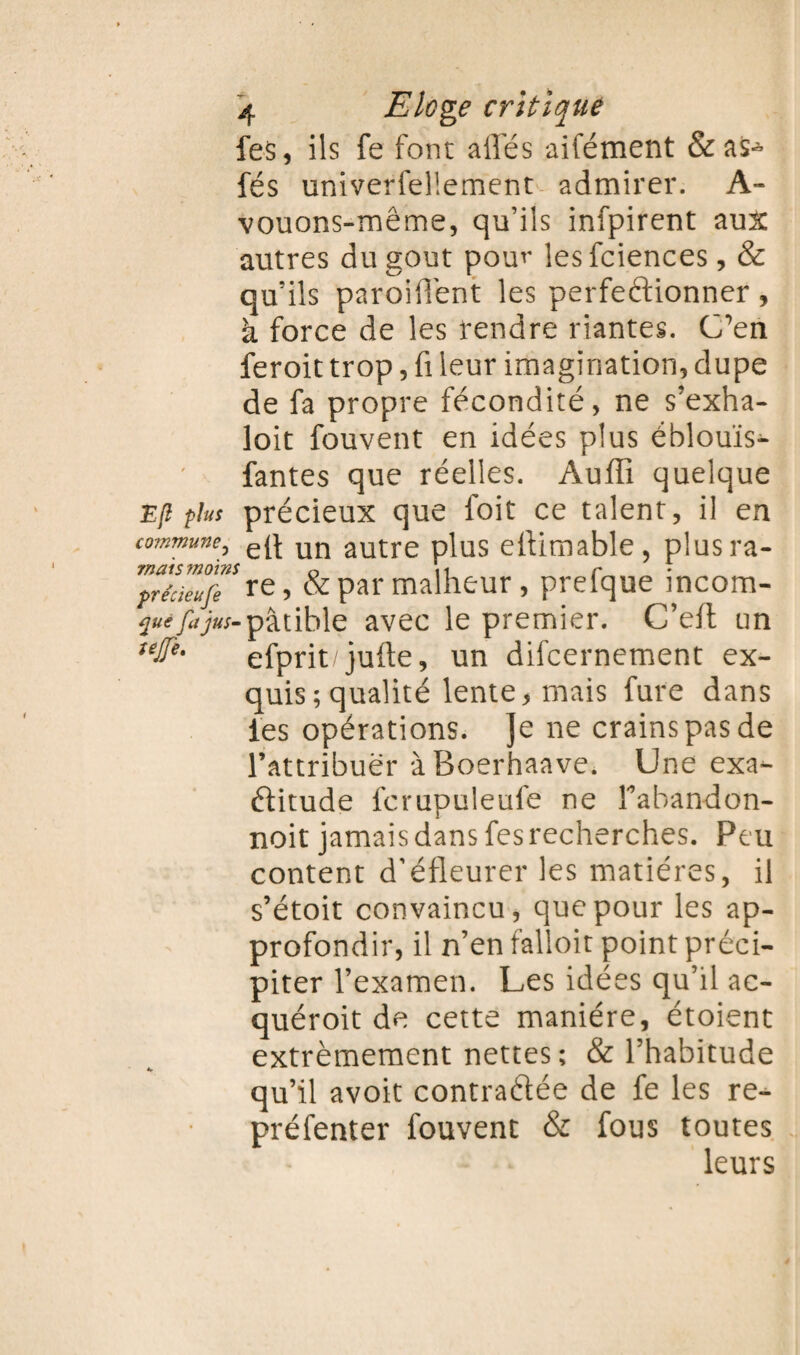 fes, ils fe font ailes aifément & as^- fés univerfel'.ement admirer. A- vouons-même, qu’ils infpirent aux autres du goût pour lesfciences, & qu’ils parodient les perfectionner , à force de les rendre riantes. C’en feroit trop, fi leur imagination, dupe de fa propre fécondité, ne s’exha- loit fouvent en idées plus éblouïs- fantes que réelles. Auffi quelque E(l plus précieux que foit ce talent, il en commune, un autre plus eltimable, plusra- mats moins 0 ,1 r pre'cieufi re > & par malheur, prelque mcom- quifajus-pâtible avec le premier. C’elt un uû*' efprit'jufte, un difcernement ex¬ quis ; qualité lente, mais fure dans les opérations. Je ne crains pas de l’attribuer àBoerhaave. Une exa¬ ctitude fcrupuleufe ne Fabandon- noit jamais dans fes recherches. Peu content d’éfleurer les matières, il s’étoit convaincu, que pour les ap¬ profondir, il n’en falloit point préci¬ piter l’examen. Les idées qu’il ac- quéroit de cette manière, étoient extrêmement nettes ; & l’habitude qu’il avoit contractée de fe les re- préfenter fouvent & fous toutes leurs