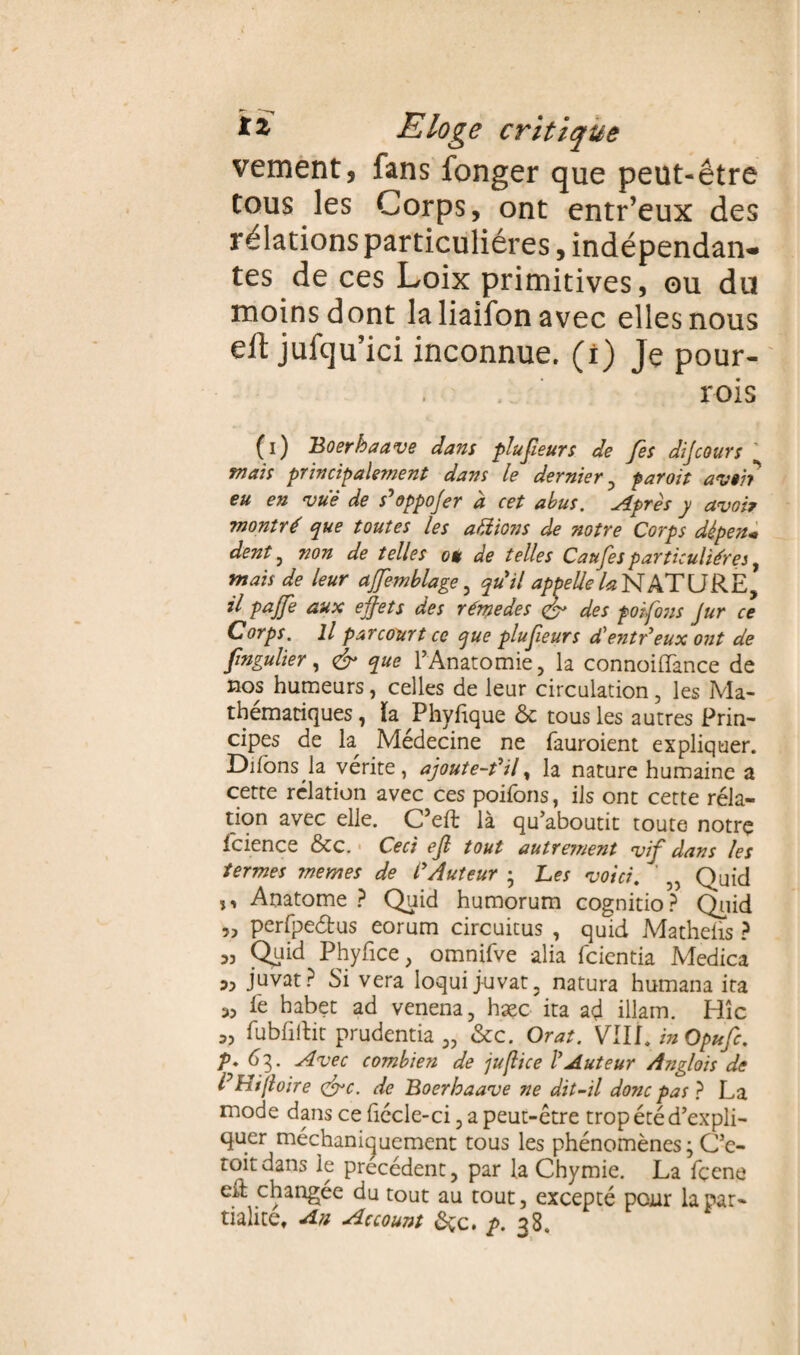 vement, fans fonger que peut-être tous les Corps, ont entr’eux des rélations particulières, indépendan¬ tes de ces Loix primitives, ou du moins dont laliaifonavec elles nous eft jufqu’ici inconnue, (i) Je pour- rois (i) Boerhaave dans plufieurs de fes dijcours K mais principalement dans le dernier , par oit avoir eu en vue de s'oppojer à cet abus. Après y avoir montré que toutes les aidions de notre Corps dépens dent, non de telles où de telles Caufesparticulières, mais de leur ajfemblage, qu'il appelle la NATURE, il pajfe aux effets des rémedes des poifons Jur ce Corps. Il parcourt ce que plufieurs d'entr'eux ont de fingulier, & que l’Anatomie, la connoilTance de nos humeurs, celles de leur circulation, les Ma¬ thématiques , la Phyfique 6c tous les autres Prin¬ cipes de h Médecine ne fauroient expliquer. Difons la vérité, ajoute-t'il, la nature humaine a cette relation avec ces poifons, ils ont cette réla- tion avec elle. C’eft là qu’aboutit toute notre fcience 6tc. Ceci ejl tout autrement vif dans les termes memes de l'Auteur ; Les voici. ' „ Quid ,, Anatome ? Quid humorum cognitio? Quid „ perfpedus eorum circuitus , quid Mathelis ? „ Quid Phyfice, omnifve alia fcientia Medica ,, juvat? Si vera loqui juvat, natura humana ira „ lé habet ad venena, hæc ita ad illam. Hîc fubliitit prudentia „ 6cc. Orat. VIII. in Opufc. V* 63. Avec combien de ju/lice l'Auteur Anglois de PHifloire çffc. de Boerhaave ne dit-il donc pas} La mode dans ce fiécle-ci, a peut-être trop été d’expli¬ quer méchanicuement tous les phénomènes; C’e- toitdans le précédent, par la Chymie. La fçene eil changée du tout au tout, excepté pour la par¬ tialité. An Account 6çc. ^>.38.