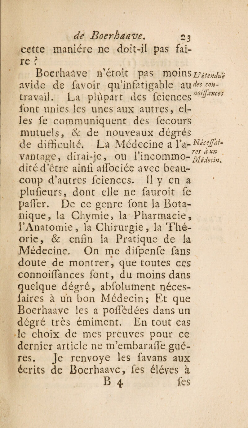 cette manière ne doit-il pas fai¬ re ? Boerhaûve n’étoit pas moinsvétendue avide de lavoir qu’infatigable au^™«- travail. La plùpart des fciences noiIfances font unies les unes aux autres, el¬ les le communiquent des fecours mutuels, & de nouveaux degrés de difficulté. La Médecine a IVNécetfai- vantage, dirai-je, ou 1 incommo- ditéd’être ainil aifociée avec beau¬ coup d’autres fciences. II y en a plusieurs, dont elle ne fauroit fe paffer. De ce genre font la Bota¬ nique, la Chymie, la Pharmacie, l’Anatomie, la Chirurgie, la Thé¬ orie, & enfin la Pratique de la Médecine. On me difpenfe fans doute de montrer, que toutes ces connoiffances font, du moins dans quelque dégré, abfolument néces- laires à un bon Médecin; Et que Boerhaave les a pofledées dans un dégré très émiment. En tout cas le choix de mes preuves pour ce dernier article ne m’embaralle gué- res. Je renvoyé les favans aux écrits de Boerhaave, fes éléves à B 4. fes