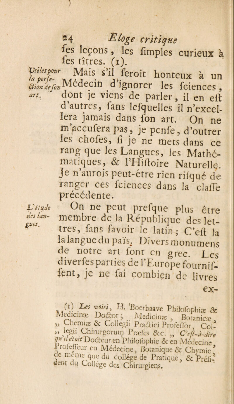 ) ~4 Eloge critique fes leçons, les fimples curieux à les 11Très (t 'l Mais s’il ferc.it honteux à un tiiondefin -Médecin d ignorer les faïences, art. dont je viens de parler, il en elt d autres, fans lefcjuelles il n'excel¬ lera jamais dans fon art. On ne mgccmera pas, je penfe, d’outrer les chofes, fi je ne mets dans ce rang que les Langues, les Mathé¬ matiques, & l'Hiftoire Naturelle- Je n’aurois peut-être rien rifqué dé ranger ces fciences dans la dafie précédente. On ne peut prefque plus être membre de la République des let¬ tres, fans favoir le latin; C’eft la la langue du pais. Divers monumens de notre art font en grec, j s diverfes parties de l’Europe fournir¬ ent» je ne fai combien de livres ex- (i) Les w/Vi, H. 'Boerhaave Phifofophiæ & Rîcdicinæ Doctor ; Medicinæ , Botanicæ , 3, Chemiæ & Collcgu Pradtici Profefïor, Col- kgii Chirurg°rum Pr æfes &c. „ C’eft-h-dire u et oit Dodteuren Philofophie & en Médecine { ro;e^eur en Médecine, Botanique de Chytnie * c e meme que du college de Pratique, de Préfi¬ xent du Collège des Chirurgiens. & étude des lan¬ gues.