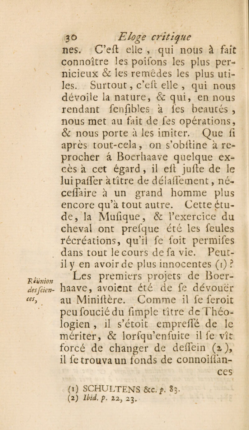 Txtumon desfckn- 30 Eloge critique nés. C’eft elle , qui nous à fait connoître les. poifons les plus per¬ nicieux & les remèdes les plus uti¬ les. Surtout, c’eft elle , qui nous dévoile la nature, & qui, en nous rendant fenfibles à les beautés , nous met au fait de fes opérations, & nous porte à les imiter. Que ii après tout~cela, on s’obiline à re¬ procher â Boerhaave quelque ex¬ cès à cet égard , il elt jufte de le lui paffer k titre de délaifement, né- ceiîaire k un grand homme plus encore qu’à tout autre. Cette étu¬ de, la Mufique, & l’exercice du cheval ont prefque été les feules récréations, qu’il fe foit permifes dans tout le cours de fa vie. Peut- il y en avoir de plus innocentes (i) ? Les premiers projets de Boer¬ haave, avoient été de fe dévouer au Miniltère. Comme il fe feroit peufouciédu {impie titre de Théo¬ logien , il s’étoit emprefTé de le mériter, & lorfqu’enfuite il fe vît forcé de changer de deffein (T), il le trouva un fonds de connoiifan- ces (1) SCHULTENS &c. />. 83.