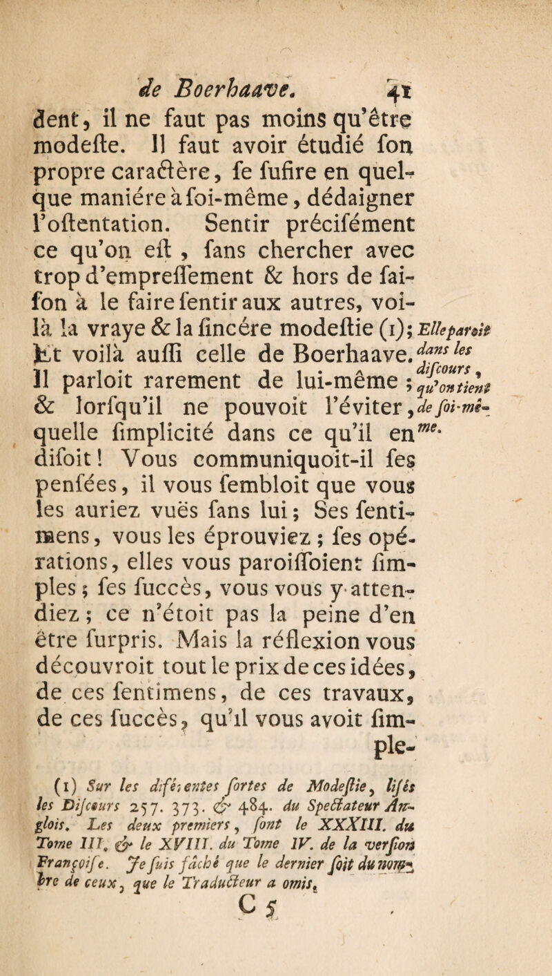 dent, il ne faut pas moins qu’être modefte. 11 faut avoir étudié fon propre caraélère, fe fufire en quel¬ que manière à foi-même, dédaigner l’oftentation. Sentir précifément ce qu’011 eft , fans chercher avec trop d’empreflèment & hors de fai- fon à le faire fentir aux autres, voi¬ là la vraye & la fine ère modeltie (1); Elle partit fct voilà aufli celle de Boerhaave.^les 11 parloit rarement de lui-même ; SoZkht & lorfqu’il ne pouvoir l’éviter ,defoi-mi~ quelle fimplicité dans ce qu’il enme' difoit! Vous communiquoit-il fes penfées, il vous fembloit que vous les auriez vues fans lui ; Ses fenti- naens, vous les éprouviez ; fes opé¬ rations , elles vous paroiflbient Am¬ ples ; fes fuccès, vous vous y atten¬ diez ; ce ifétoit pas la peine d’en être furpris. Mais la réflexion vous découvroit tout le prix de ces idées, de ces fentimens, de ces travaux, de ces fuccès, qu’il vous avoit fim- ple- (1) Sur les dtfét entes fortes de Modefte 5 lijês les Dijceurs 257. 373. & 484. du Speffiateur Att- $lois. Les deux premiers, font le XXXllI. du Tome HT, & le XVIII. du Tome IV. de la ver fon Franççije. Je fuis fâché que le dernier foit du mm* Ire de ceux j que le Tradufteur a omist