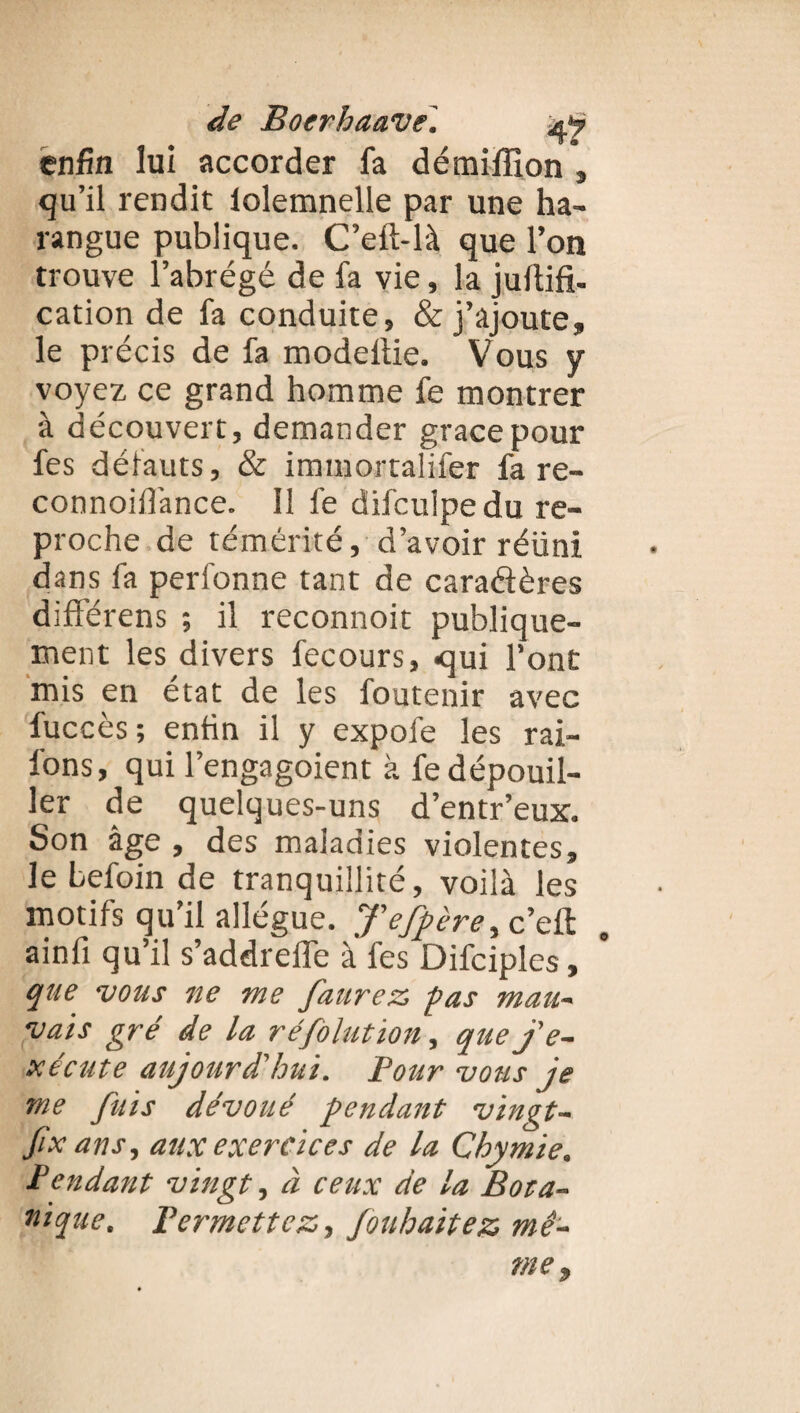 enfin lui accorder fa démifîion , qu’il rendit lolemnelle par une ha¬ rangue publique. C’eft-là que l’on trouve l’abrégé de fa vie, la jultifi- cation de fa conduite, & j’ajoute, le précis de fa modeltie. Vous y voyez ce grand homme fe montrer à découvert, demander grâce pour fes défauts, & immortalifer fa re- connoiflance. il fe difculpedu re¬ proche de témérité, d’avoir réuni dans fa perfonne tant de caractères différens ; il reconnoit publique¬ ment les divers fecours, qui l’ont mis en état de les foutenir avec fuccès; enfin il y expofe les rai- l'ons, qui l’engagoient à fe dépouil¬ ler de quelques-uns d’entr’eux. Son âge , des maladies violentes, le Lefoin de tranquillité, voilà les motifs qu’il allègue. Tefpère, c’elt ainfi qu’il s’addreffe à* fes Difciples, que vous ne me faurez pas mau- vais gré de la réfolution, que j'e- xecute aujourd'hui. Pour vous je me fuis dévoué pendant vingt- fix ans, aux exercices de la Chymie. P endant vingt, à ceux de la Bot a» nique. Permettez,, fouhaitez me-