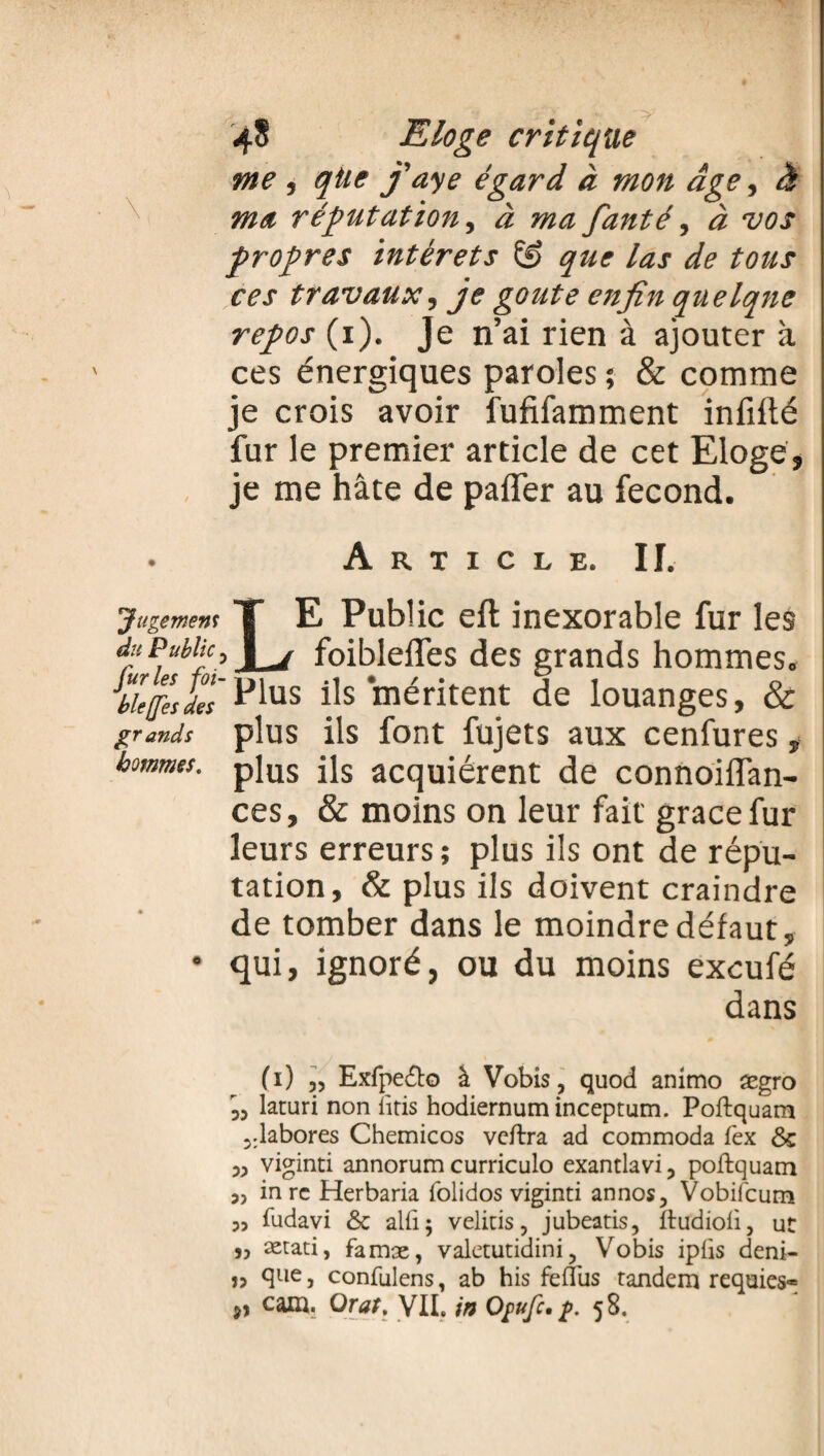 me , qtie j'aye égard à mon âge, à ma réfutation, à mafanté, à vos propres intérêts que las de tous ces travaux, je goûte enfin quelque repos (i). Je n’ai rien à ajouter à ces énergiques paroles ; & comme je crois avoir fufifamment infifté fur le premier article de cet Eloge, je me hâte de paffer au fécond. Article. II. jugemem T E Public eft inexorable fur les du Public, I _j foibleifes des grands hommes. Æ££-P1« ils méritent de louanges, & grands plus ils font fujets aux cenfures, j hommes. pjus jjs acquiérent de connoiifan- ces, & moins on leur fait' grâce fur leurs erreurs ; plus ils ont de répu¬ tation, & plus ils doivent craindre de tomber dans le moindre défaut, • qui, ignoré, ou du moins exeufé dans (i) „ Exfpe&o à Vobis, quod anirno ægro 33 laturi non bris hodiernum inceptum. Poftquam 5:labores Chemicos veftra ad commoda fex & 33 viginti annorum curriculo exantlavi ? poftquam 3, inre Herbaria folidos viginti annos, Vobifcum 3, fudavi &c alû; velitis, jubeatis, ftudioii3 ut ,3 ætati, famæ, valetutidini? Vobis iplis deni- îî c3ue j confulens, ab his feflüs tandem requies» cam. Orat, VIL in Ofufc. g. 58.