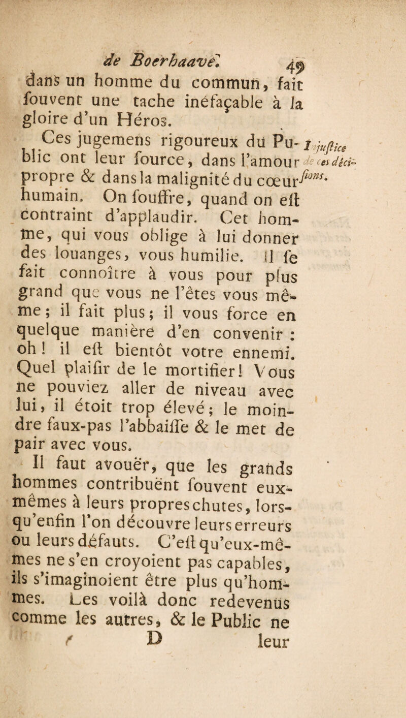 dans un homme du commun, fait fou vent une tache inéfaçable à la gloire d’un Héros. Ces jugemens rigoureux du Pu- 1 iupce bue ont leur fource, dans F mou r dtci° propre & dans la malignité du coeurs- humain. Onfouffre, quand on eft contraint d’applaudir. Cet hom¬ me, qui vous oblige à lui donner des louanges, vous humilie. I] fe fait connoître à vous pour plus grand que vous ne l’êtes vous mê¬ me ; il fait plus ; il vous force en quelque manière d’en convenir : oh ! il elt bientôt votre ennemi. Quel plaifir de le mortifier! Vous ne pouviez aller de niveau avec lui, il étoit trop élevé; le moin¬ dre faux-pas l’a b b aille & le met de pair avec vous. Il faut avouer, que les grands hommes contribuent fouvent eux- mêmes à leurs propres chutes, lors¬ qu enfin 1 on découvre leurs erreurs ou leurs défauts. C’elt qu’eux-mê¬ mes ne s’en croyoient pas capables, ils s’imaginoient être plus qu’hom- mes. Les voilà donc redevenus comme les autres, & le Public ne D leur