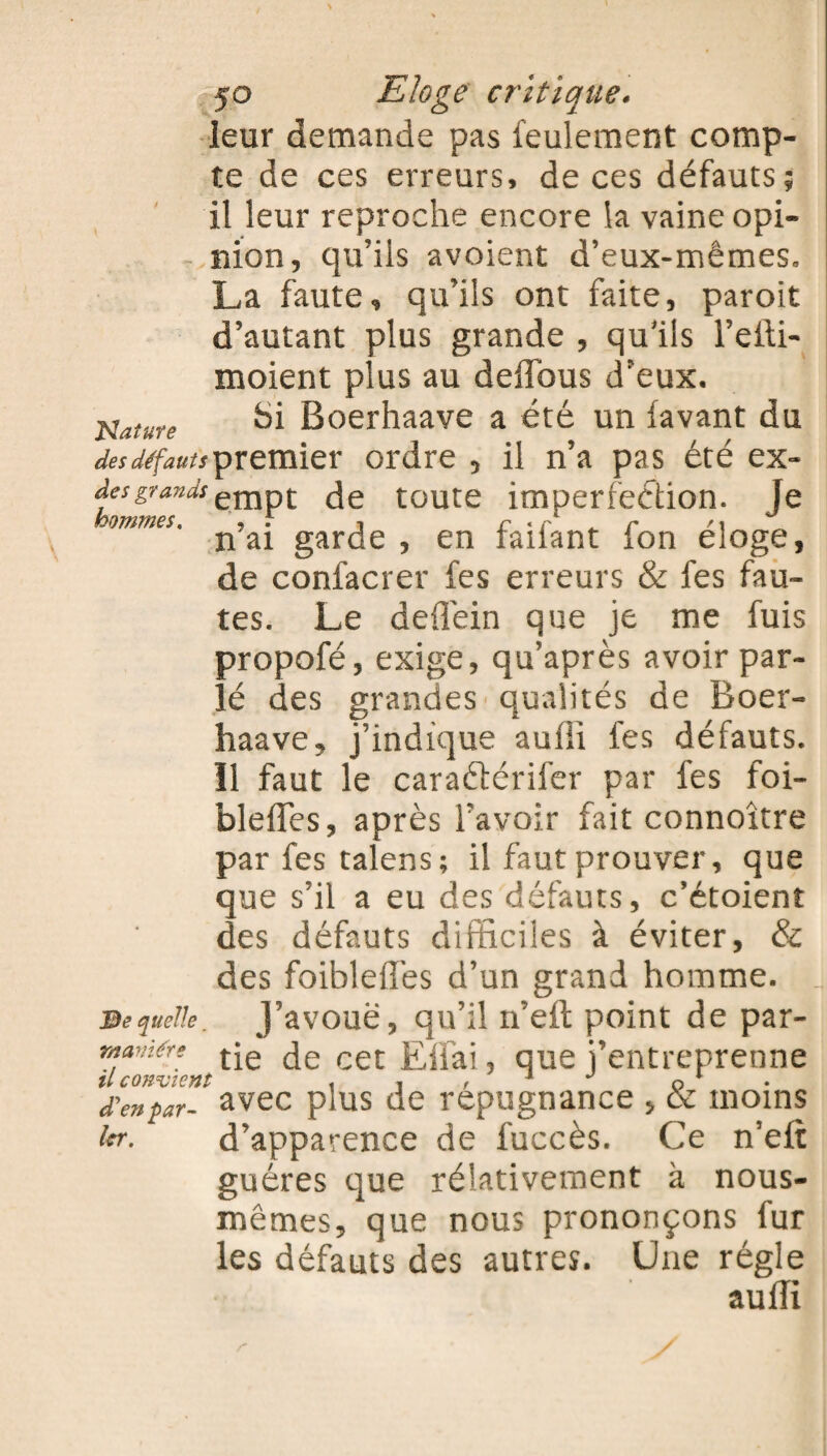 leur demande pas feulement comp¬ te de ces erreurs, de ces défauts; il leur reproche encore la vaine opi¬ nion, qu’ils avoient d’eux-mêmes, La faute, qu’ils ont faite, paroit d’autant plus grande , qu'ils l’efti- moient plus au deffous d’eux. Nature ^i Boerhaave a été un (avant du desdéfautsyr&mïex ordre , il n’a pas été ex- desgrandsempt de toute imperfection. Je mmes- n’ai garde , en faifant fon éloge, de confacrer fes erreurs & fes fau¬ tes. Le defTein que je me fuis propofé, exige, qu’après avoir par¬ lé des grandes qualités de Boer¬ haave, j’indique auffi fes défauts. Il faut le caraétérifer par fes foi- 3 e quelle. waviére il convient d'en par¬ ler. bleiTes, après l’avoir fait connoître par fes talens; il faut prouver, que que s’il a eu des défauts, c’étoient des défauts difficiles à éviter, & des foiblefTes d’un grand homme. J’avoue, qu’il n’eft point de par¬ tie de cet Effai, que j’entreprenne avec plus de répugnance , & moins d’apparence de fuccès. Ce n’eft guéres que réladvement à nous- mêmes, que nous prononçons fur les défauts des autres. Une régie auffi