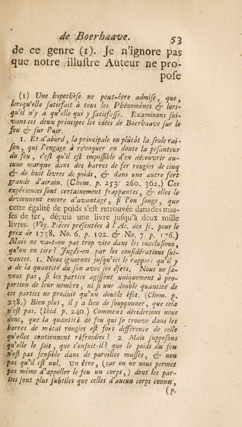 de ce genre (i). Je n'ignore pas que notre .illuftre Auteur ne pro~ pofe (i) Une bvpotheje ne peut-être admife, que, lorsqu’elle fiatisfait a tous les Phé?2omènes lors¬ qu il n y a qu’elle qui y Jatisfaffe. Examinons fui- vant ces deux principes les idées de Boerhaave fur le feu & fur l’air. I. Et d’abord, la principale ou plutôt la feuleras* fin , l’engage à révoquer en doute (a pefanteur du feu , c’efi qu’il eft impojjible d’en découvrir au¬ cune marque dans des barres de fer rougies de cinq & de huit livres de poids, dans une autre fort grande d’airain. (Chem. p. 25-3: 260. 362,) Ces expériences font certainement frappantes , fr elles le deviennent encore d’avantage , fi l’on fionge ? que cette égalité de poids s’eft retrouvée dans des mas- fes de fer, dépuis une livre jufqu’à deux mille livres. {Voy. Pièces préfentées à VAc. des Je. pour le prix de 1738. No. 6. p. IQ2. <& No, 7 p. 1^6.) Mais ne va-t-on pas trop vite dans les conclu fions , qu’on en tire ? Jugé s-en par les confidérations fiui- vantes. 1. Nous ignorons jufqu’ici le rapport qu’il y a de la quantité du fin avec Jes éfets. Nous ne fia- vous pas, fi les parties agijjent uniquement d pro¬ portion de leur îtombre , ni fi une double quantité de ces parties ne produit qu’un double éfet. (Chem. p. 2 3 B,) Bien plus ? il y a lieu de J'oupqonner, que cela 72 efi pas. [Ibid. p. 240.) Comment déciderions 720US donc, que la quantité dé feu qui je trouve dans les barres de métal rougies eft fort différente de celle qu’elles contiennent refroidies ? 2. Mais juppofiôns qu’elle le foït, que s’enfuit-il ? que le poids du jeu nefi pas Jenfible dans de pareilles maffes, non pas quyil eft nul. Un être, (car on ne nous permet pas même d’appeller le jeu un corps,) dont les par¬ ties Jont plus Jubtiles que celles d'aucun corps connu,