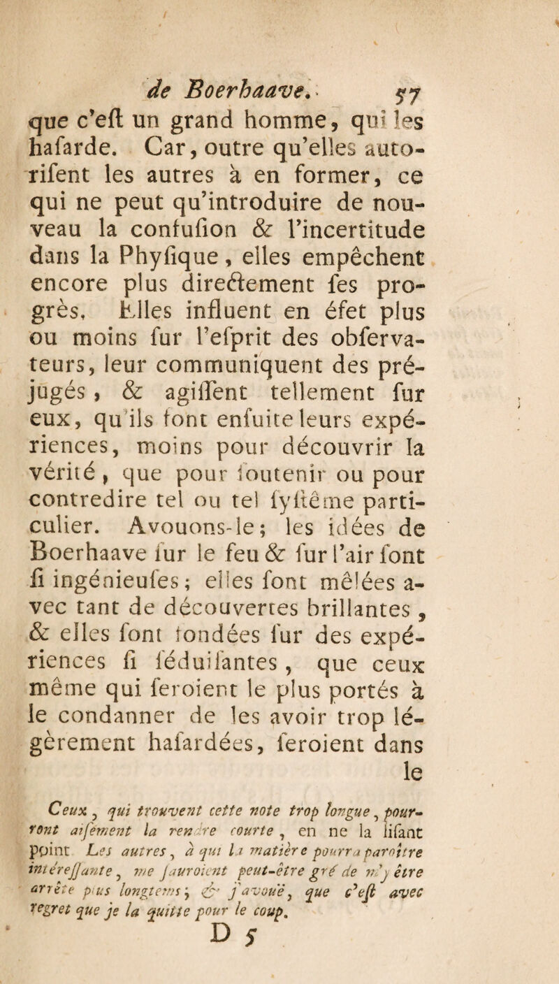 que c’eft un grand homme, qm les hafarde. Car, outre qu’elles auto- rifent les autres à en former, ce qui ne peut qu’introduire de nou¬ veau la confufion & l’incertitude dans la Phyfique, elles empêchent encore plus directement les pro¬ grès, Mes influent en éfet plus ou moins fur l’efprit des obferva- teurs, leur communiquent des pré¬ jugés , & agiflent tellement fur eux, qu ils font enfuite leurs expé¬ riences, moins pour découvrir la vérité , que pour foutenîr ou pour contredire tel ou tel fyfiême parti¬ culier. Avouons-le; les idées de Boerhaave fur le feu & fur l’air font fi ingénieufes; elles font mêlées a- vec tant de découvertes brillantes , & elles font fondées fur des expé¬ riences fi féduilantes, que ceux même qui feroient le plus portés à le condanner de les avoir trop lé¬ gèrement hafardées, feroient dans le Ceux, j qui trouvent cette note trop longue, pour¬ ront ai fervent la rendre courte, en ne la iitant point Les autres, a qui la matière pourraparottre imérejjante 5 me Jauroient peut-être gré de nj être arrête pi us longtems ; & favoue, que c’ell avec regret que je la quitte pour le coup.