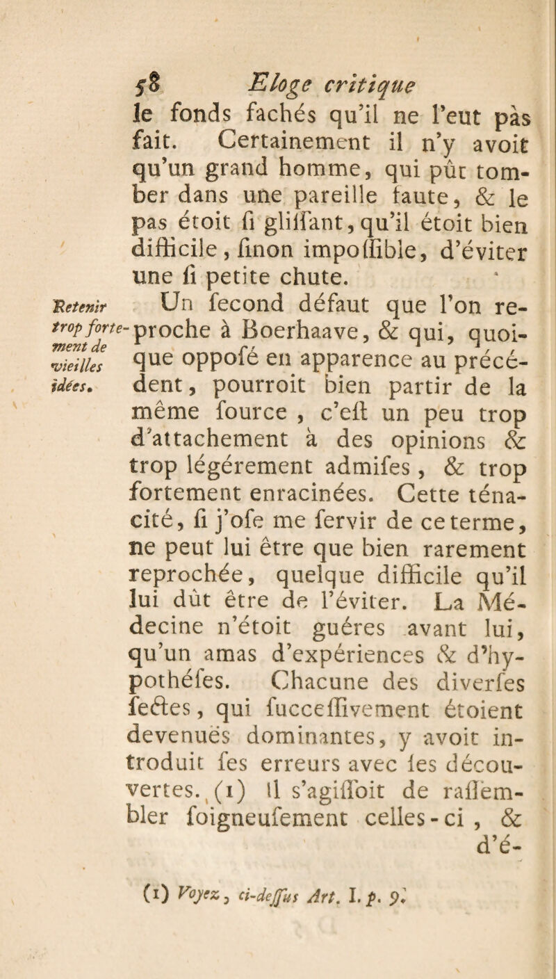 f y 8 Eloge critique le fonds fâchés qu’il ne l’eut pas fait. Certainement il n’y avoit qu’un grand homme, qui pût tom¬ ber dans une pareille faute, & le pas étoit fi gliifant,qu’il étoit bien difficile, finon impoffible, d’éviter une fi petite chute. 'Retenir Un fécond défaut que l’on re- tropforte-proche à Boerhaave, & qui, quoi- •vieilles Si116 oppole en apparence au precé- idees. dent, pourroit bien partir de la même fource , c’eft un peu trop d’attachement à des opinions & trop légèrement admifes, & trop fortement enracinées. Cette téna¬ cité, fi j’ofe me fervir de ce terme, ne peut lui être que bien rarement reprochée, quelque difficile qu’il lui dût être de l’éviter. La Mé¬ decine n’étoit guéres avant lui, qu’un amas d’expériences & d’hy- pothéles. Chacune des diverfes feétes, qui fucceffivement étoient devenues dominantes, y avoit in¬ troduit fes erreurs avec ies décou¬ vertes. (i) il s’agilToit de rallem- bler foigneufement celles-ci , & d’é- (l) Voyez, ci-dejfus Art. I. p. %