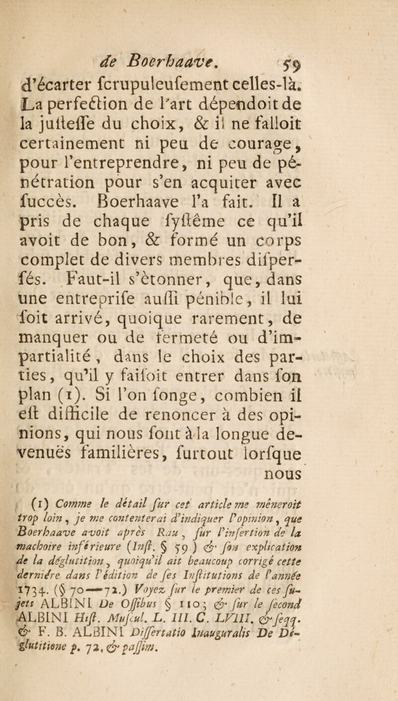 d’écarter fcrupuleufement celles-là. La perfeéHon de l’art dépendoit de la jutlefle du choix, & i! ne falloit certainement ni peu de courage, pour l’entreprendre, ni peu de pé¬ nétration pour s’en acquiter avec fuccès. Boerhaave l’a fait. Il a pris de chaque fyilême ce qu’il avoit de bon, & formé un corps complet de divers membres difper- fés. Faut-il s’étonner, que, dans une entreprife auffi pénible, il lui l'oit arrivé, quoique rarement, de manquer ou de fermeté ou d’im¬ partialité , dans le choix des par¬ ties , qu’il y failoit entrer dans fon plan (1). Si l’on longe, combien il elt difficile de renoncer à des opi¬ nions, qui nous font à-la longue de¬ venues familières, furtout iorfque nous (1) Comme le détail fur cet article me mêneroit trop loin , je me contenterai à'indiquer Popinion, que Boerhaave avoit apres Rau , fur P in fer t ion de la mâchoire inférieure (Infi. § 59 ) & fon explication de la déglutition 3 quoiqu'il ait beaucoup corrigé cette dernière dans P édition de fes In fut ut ions de l'année 1734- (§ 70 — 72.) Voyez fur le premier de ces fu- jets ALB1NI De Ojjtbus § 110; & fur le fécond ALBIN I Ht fi. Mu fui. L. III. C. LFI IL &feqq- & F. B. ALBINL Differtatio htauguralis De Dé- glutitme p. pafiim.