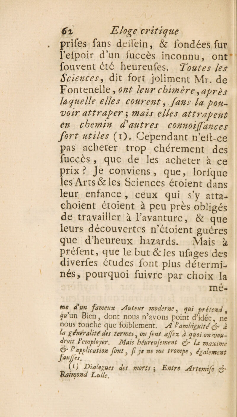 . prifes fans deiièin, & fondées fur l’efpoir d’un iuccès inconnu, ont fouvent été heureufes. T<’outes les Sciences, dit fort joliment Mr. de Fontenelîe, ont leur chimère, après laquelle elles courent, .fans la pou¬ voir attraper ; mais elles attrapent en chemin d'autres connoiffances fort utiles (x). Cependant n’eit-ce pas acheter trop chèrement des fuccès , que de les acheter à ce prix? Je conviens, que, lorfque les Arts & les Sciences étoient dans leur enfance , ceux qui s’y atta- choient étoient à peu près obligés de travailler à l’avanture, & que leurs découvertes n’étoient guéres que d’heureux hazards. Mais à préfent, que le but&les ufages des diverfes études font plus détermi¬ nés, pourquoi fuivre par choix la mê- me a un fameux Auteur moderne, qui prétend qu’un Bien, dont nous n’avons point d’idée, ne nous touche que faiblement. A l’ambiguité & à fa généralité des termes, on fent ajfex à quoi onvou- droit l’employer. Mais héureujement & la maxime & P application font, fi je ne me trompe, également faujfes. ( i ) Dialogues des morts ; Entre Artemific & Raimond Lu/le. J