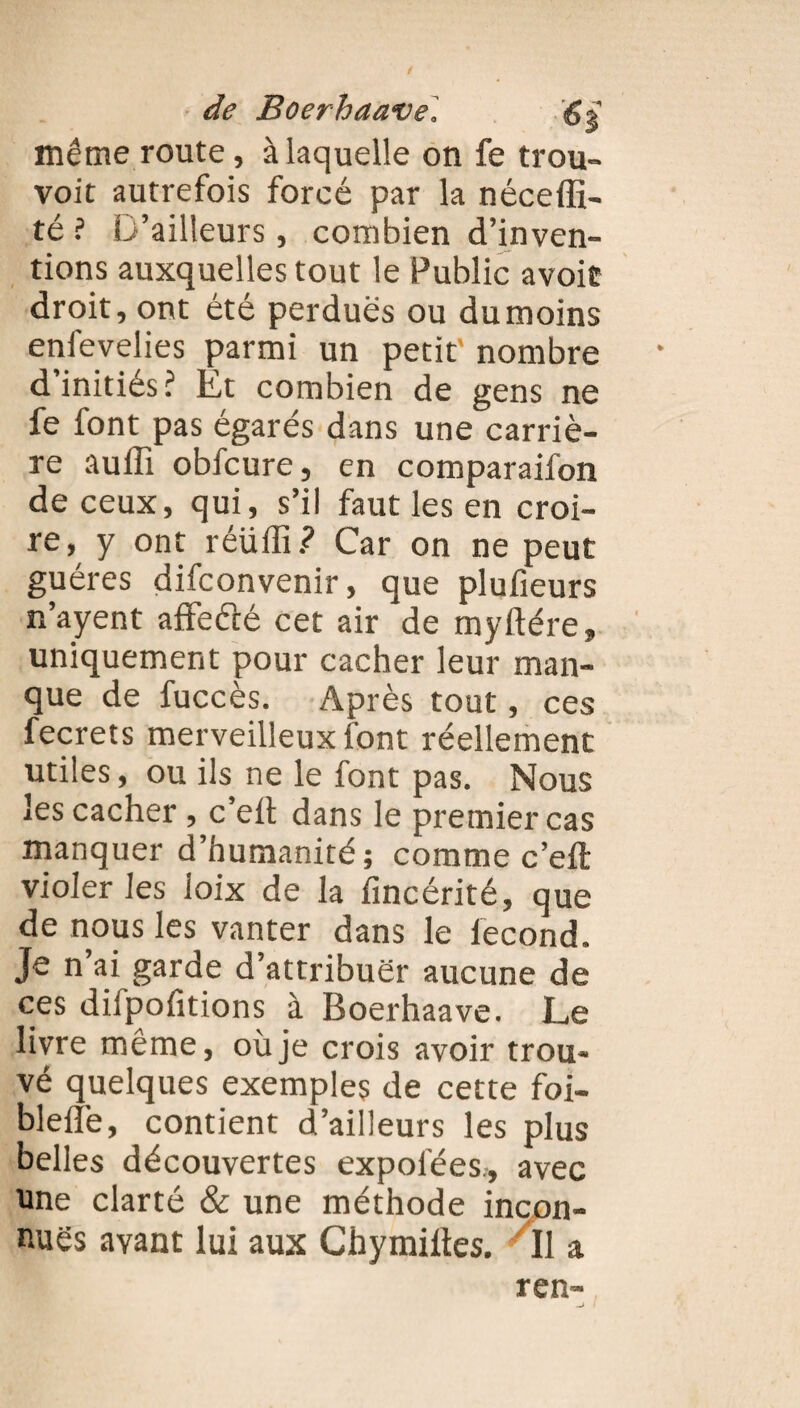 même route, à laquelle on fe trou- voit autrefois forcé par la néceffi- té ? D’ailleurs, combien d’inven¬ tions auxquelles tout le Public avoit droit, ont été perdues ou du moins enfevelies parmi un petit’ nombre d’initiés? Et combien de gens ne fe font pas égarés dans une carriè¬ re aulîî obfcure, en comparaifon de ceux, qui, s’il faut les en croi¬ re, y ont réüffi.? Car on ne peut guéres difconvenir, que plufieurs n’ayent affeéfé cet air de myftére, uniquement pour cacher leur man¬ que de fuccès. Après tout, ces fecrets merveilleux font réellement utiles, ou ils ne le font pas. Nous les cacher , c’elt dans le premier cas manquer d’humanité; comme c’eft violer les ioix de la fincérité, que de nous les vanter dans le lecond. Je n’ai garde d’attribuer aucune de ces diipofitions à Boerhaave. Le livre même, où je crois avoir trou¬ vé quelques exemples de cette foi- blelîè, contient d’ailleurs les plus belles découvertes expofées, avec une clarté & une méthode incon¬ nues avant lui aux Chymiltes. Il a ren-