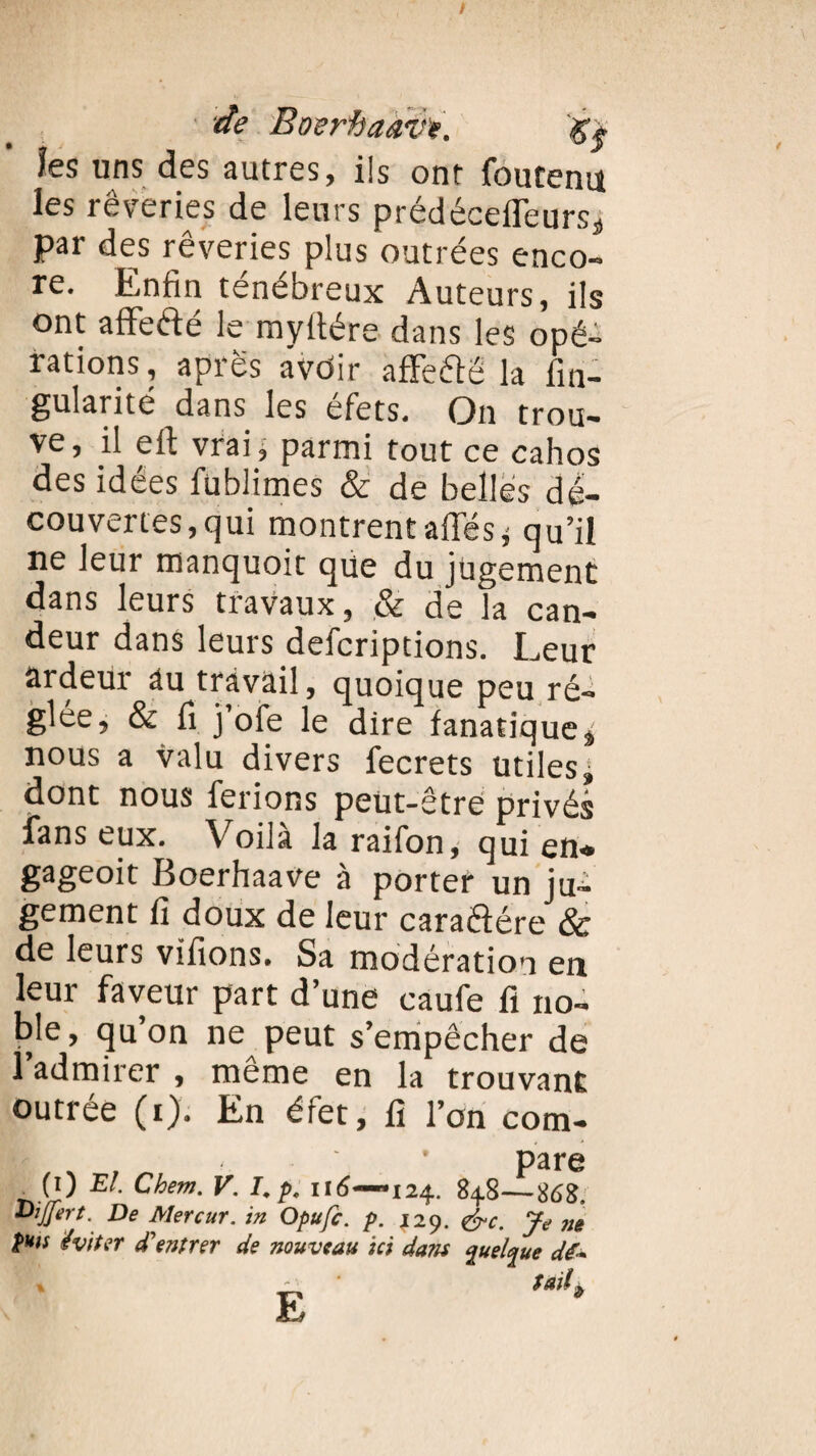 îes uns des autres, ils ont foutenu les rêveries de leurs prédécefleurss par des rêveries plus outrées enco¬ re. Enfin ténébreux Auteurs, ils ont aflfefté le myltére dans les opé¬ rations, apres avôir aflfe&ë la fin- gularité dans les éfets. On trou¬ ve, il eft vrai j parmi tout ce cahos des idées fublimes & de belles dé¬ couvertes,qui montrent affés; qu’il ne leur manquoit qüe du jugement dans leurs travaux, & de la can¬ deur dans leurs defcriptions. Leur ardeur âu travail, quoique peu ré¬ glée, & fi j’ofe le dire fanatique^ nous a valu divers fecrets Utiles^ dont nous ferions peut-être privés fans eux. Voilà la raifon, qui en» gageoit Boerhaave à porter un jui gement fi doux de leur caraâére & de leurs vifions. Sa modération en leur faveur part d’une caufe fi no¬ ble, qu’on ne peut s’empêcher de l’admirer , même en la trouvant outrée (i). En éfet, fi l’on com- Kai ^ VO E!■ Chem. V. I.p. 116—124. 848—868. DiJJert. De Mercur. in Opufc. p. ,129. &c. Je ne pats éviter d'entrer de nouveau ici dam %ueL%ue dé-*