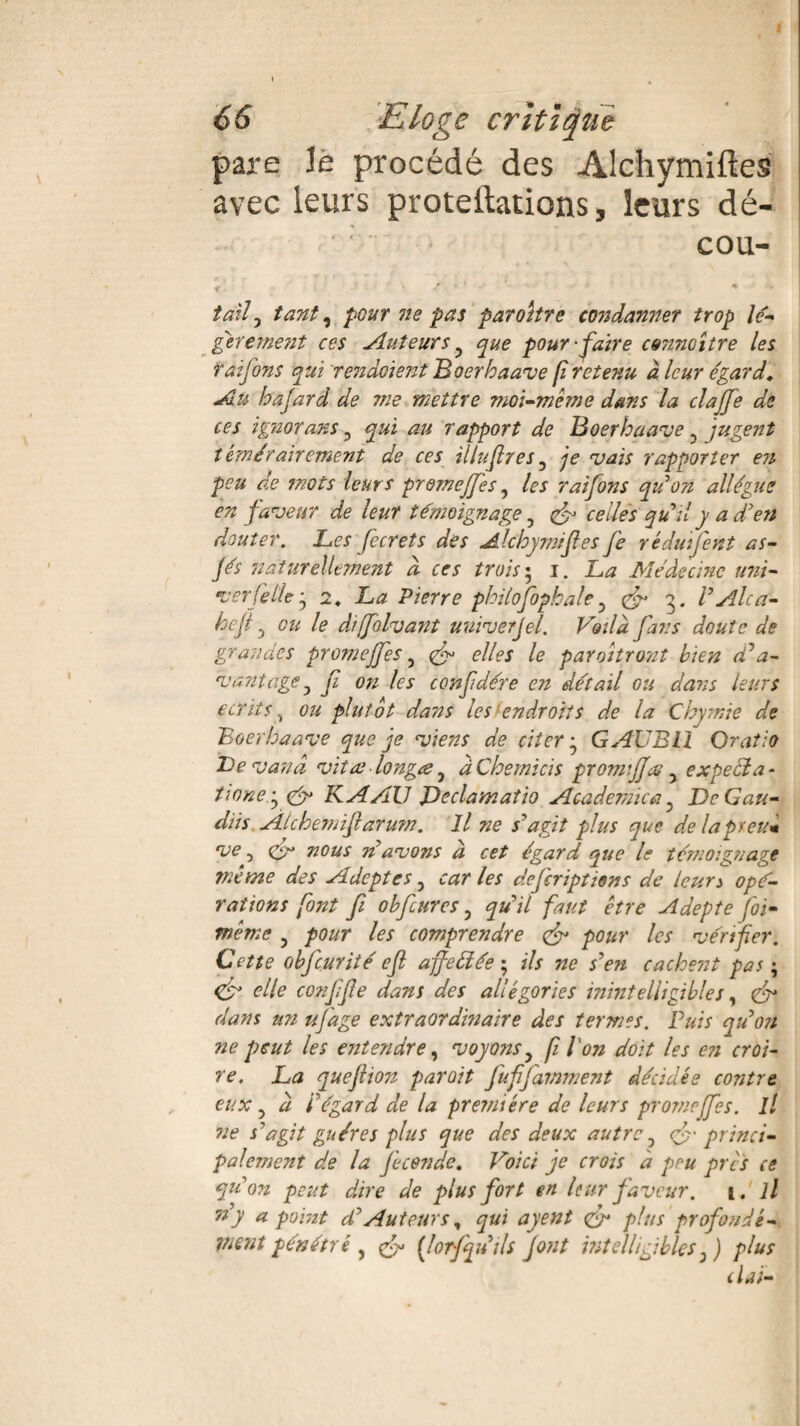 pare le procédé des Alchymiftes avec leurs proteftations, leurs dé¬ cou- y • /'*.'• i % ■ . taily tant y pour ne pas paraître condanner trop lé¬ gèrement ces Auteurs ? que pour-faire connoître les Taifons qui rendoient JBoerhaave fi retenu à leur égard, Au hajard de me mettre moi-même dans la clajfe de ces igiiorans, qui au rapport de Boerhaave , jugent témérairement de ces illufres, je vais rapporter en peu de mots leurs promeffes ? les raifons quon allègue en faveur de leur témoignage, & celles qu'il y a d'en douter. Les fecrets des Alchymifes Je réduifent as- Jés naturellement d ces trois ; i. La Médecine uni- ver(êlie y 2. La Pierre philofopkale ? 3. l'Alcci- hcji y ou le diffolvant univerjel. Voilà fans doute de grandes promeffes, ^ elles le paraîtront bien (da¬ vantage3 f on les confdére en détail ou dans leurs écrits, ou plutôt dans les endroits de la Chymie de Boerbaave que je viens de citer-y GAUBll Oratio Le vanâ vitre longée y àChemïcïs gromjjee 5 expecia- tione.y K A AU Jdeclamatio Academie a y DcGau- dits Alchemiflarum. Il ne s'agit plus que de lapreum ve y <&> nous n'avons à cet égard que le témoignage même des Adeptes, car les dejcriptiens de leura opé¬ rations font fi obfcures ? qu'il faut être Adepte foi- même y pour les comprendre & pour les vérifier. Cette obfcurité efl ajfeélée ; ils ne s'en cachent pas ; <fJ elle conjife dans des allégories inintelligibles, <fr dans un uj'age extraordinaire des termes. Puis qu'on ne peut les entendre y voyons y fi l'on doit les en croi¬ re. La quejlion par oit fuffamment décidée contre eux y à i'égard de la première de leurs promeffes. il ne s'agit gu ère s plus que des deux autre y & princi¬ palement de la féconde. Voici je crois à peu près ce qu'on peut dire de plus fort en leur faveur. 1. il n'y a point d'Auteurs, qui ayent <fr plus profondé¬ ment pénétré j {lorfquils font intelligibles y) plus dai-