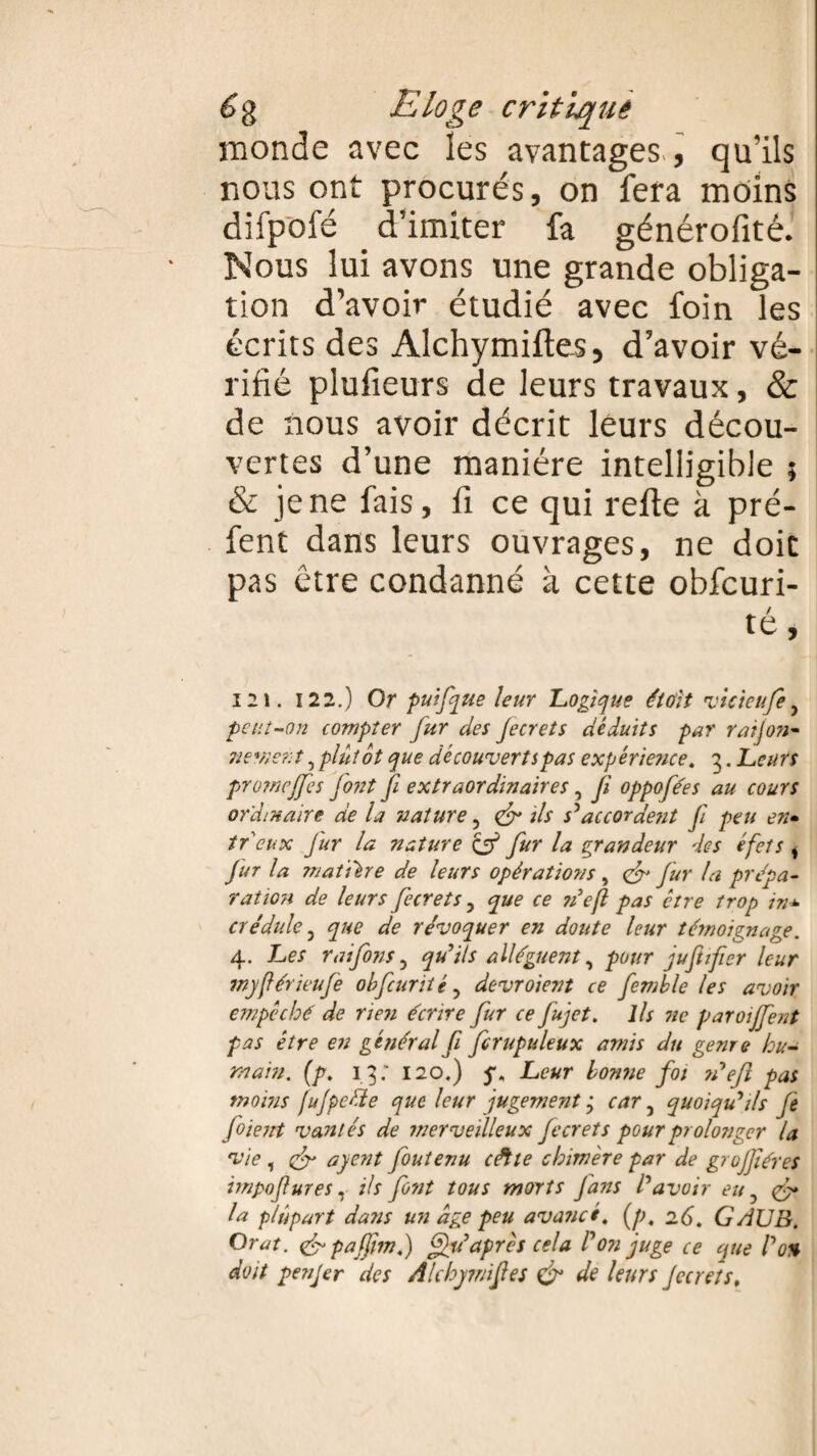 monde avec les avantages , qu’ils nous ont procurés, on fera moins difpofé d’imiter fa générofité. Nous lui avons une grande obliga¬ tion d’avoir étudié avec foin les écrits des Alchymiftes, d’avoir vé¬ rifié plufieurs de leurs travaux, & de nous avoir décrit leurs décou¬ vertes d’une manière intelligible ; & je ne fais, fi ce qui refie à pré- fent dans leurs ouvrages, ne doit pas être condanné à cette obfcuri- té, 121. 122.) Or puifque leur Logique était vicieufe y peut-on compter fur des Jecrets déduits par ration- ne*ne?:t, plutôt que découvertspas expérience. 3. Leurs promeffes font fi extraordinaires, fi oppofées au cours ordinaire de la nature, & ils s'accordent fi peu en» té eux Jur la nature & fur la grandeur des éfets * fur la matière de leurs opérations , <fr fur la prépa- ration de leurs fecrets y que ce n’efl pas être trop in* crédule y que de révoquer en doute leur témoignage. 4. Les rai finsy qu’ils allèguent, pour juftfier leur wyférieufe obfcunté, devroient ce femble les avoir empêché de rien écrire fur ce fijet. ils ne paroijfent pas être en général fi firupuleux amis du genre hu¬ main. (p. 13: 120.) Leur bonne foi n'efl pas moins fujpedte que leur jugement y cary quoiqu'ils fe fiient vantés de merveilleux fecrets pour prolonger la vie , & ayent fiutenu cétte chimère par de grujfiéres impofures, ils font tous morts fans l'avoir eu, & la plupart dans un âge peu avancé, [p, 26. GAJJB. O rat. & pafjim.) ffu' après cela l'on juge ce que l'o% doit penjer des Alchymiftes & de leurs Jecrets,