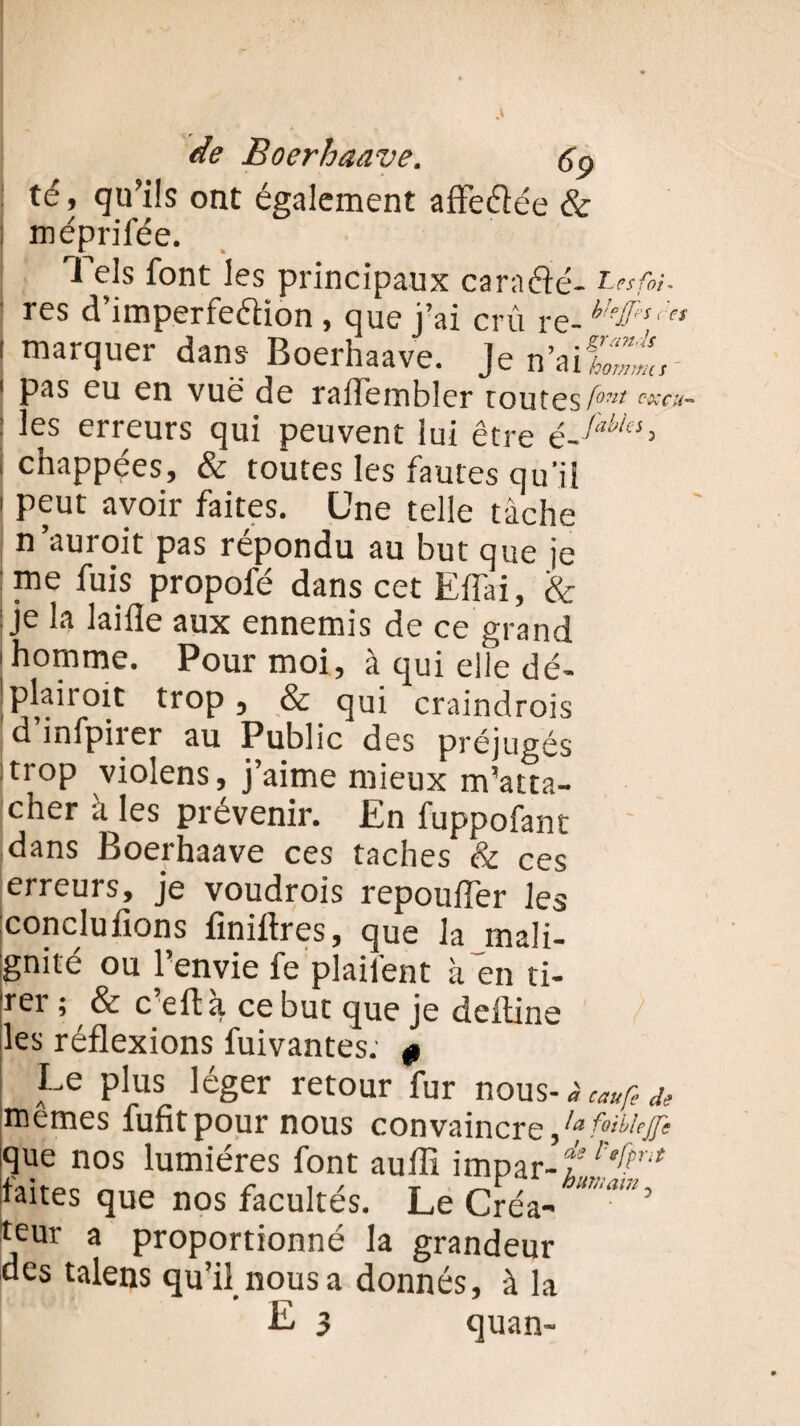; te, qu ils ont également aftèdée & : méprifée. Tels font les principaux caradé- Ltsfoi. res d’imperfedion , que j’ai crû re- h 1 marquer dans Boerhaave. Je n’aif^t 1 pas eu en vue de ralTembler toutes tont <w«- : les erreurs qui peuvent lui être ' chappées, & toutes les fautes qu'il 1 peut avoir faites. Une telle tâche n’auroit pas répondu au but que je me fuis propofé dans cet Effai, & : je la laide aux ennemis de ce grand 1 homme. Pour moi, à qui elle dé- ’plaiioit trop, & qui craindrois 1 d mfpirer au Public des préjugés trop violens, j’aime mieux m’atta¬ cher à les prévenir. En fuppofant I * jhââvc ces taches & ces erreurs, je voudrois repotifler les concluions finiftres, cjue la mali¬ gnité ou l’envie fe plailént à en ti- rei ; & c eft a, ce but que je deiline les réflexions fuivantes; 0 Le plus léger retour fur nous-àcaufede memes fufitpour nous convaincre/*.^# que nos lumières font aulîi impar-t faites que nos facultés. Le Créa- ’ teur a proportionné la grandeur des talens qu’il nous a donnés, à la E 3 quan-