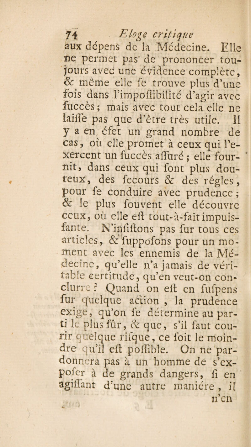 aux dépens de la Médecine. Elle ne permet pas' de prononcer tou¬ jours avec une évidence complète, & même elle fe trouve plus d’une fois dans l’impoffibilité d’agir avec fuccès; mais avec tout cela elle ne taille pas que d’être très utile. 11 y a en éfet un grand nombre de cas, où elle promet à ceux qui Pe- xercent un fuccès alluré ; elle four- * nit, dans ceux qui font plus dou¬ teux, des fecours & des régies, pour fe conduire avec prudence ; & le plus fouvent elle découvre ceux, où elle eft tout-à-fait impuis- fante. N’inftftons pas fur tous ces articles, & fuppofons pour un mo¬ ment avec les ennemis de la Mé¬ decine, qu’elle n’a jamais de véri¬ table certitude, qu’en veut-on con¬ clu rrc ? Quand on elt en fufpens fur quelque aètion , la prudence exige, qu'on fe détermine au par¬ ti le plus fûr, & que, s’il faut cou¬ rir quelque rifque, ce lbit le moin¬ dre qu’il eft pollible. On ne par¬ donnera pas à un homme de s’ex¬ poser à de grands dangers, fi en agilfant d’une autre manière , il