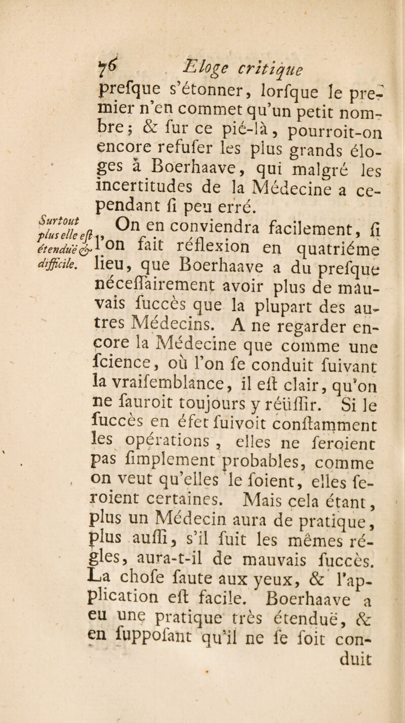 prefque s’étonner, lorfque le pre¬ mier n’en commet qu’un petit nom¬ bre; & fur ce pié-là, pourroit-on encore refufer les pius grands élo¬ ges à Boerhaave, qui malgré les incertitudes de la Médecine a ce¬ pendant fi peu erré. SU, On en conviendra facilement, fi £w*rcP.on fait réflexion en quatrième difficile, lieu, que Boerhaave a du prefque néceflairement avoir plus de mau¬ vais fuccès que la plupart des au¬ tres Médecins. A ne regarder en¬ core la Médecine que comme une fcience, où l’on fe conduit fuivant la vraifemblance, il elt clair, qu’on ne fauroit toujours y réüiflr. Si le fuccès en éfet fuivoit conftamment les opérations , elles ne feroient pas Amplement probables, comme . on veut qu’elles le foient, elles fe¬ roient certaines. Mais cela étant, plus un Médecin aura de pratique, plus aufll, s’il fuit les mêmes ré¬ gies, aura-t-il de mauvais fuccès. La chofe faute aux yeux, & l’ap¬ plication eft facile. Boerhaave a eu une pratique très étendue, &; en fuppoiant qu’il ne fe i'oit con¬ duit