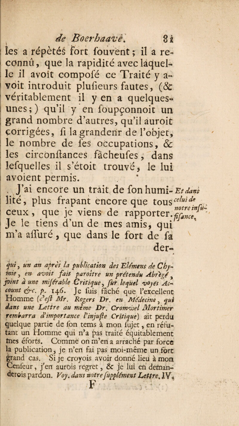 les a répétés fort fouvènt ; il a re= cc*nnû, que la rapidité avec laquel¬ le il avoit compofé ce Traité y a- voit introduit plufieurs fautes, (& véritablement il y en a quelques- unes;) qu’ily en foupçonnoit un grand nombre d’autres, qu’il auroit corrigées, fi la grandeur de l’objet, le nombre de lés occupations, & les circonllances fàcheufes ^ dans lefquelles il s’étoit trouvé, le lui avoient permis. . J’ai encore un trait de fonhumi- Et dam lité, plus frapant encore que tous'7*'*.*, ceux, que je viens de rapporter.notreiniu' Je le tiens d’un de mes amis, qui m’a alluré, que dans le fort de fa der- l ffonce ^ qui , un an après la publication des Elément de Chy- inie , en- avoit fait paroître un prétendu Abrégé, joint à une mi Jérable Critique ^ fur lequel voyés Ac~ count <&c. p. 146. Je fuis fâché que l’excellent Homme [défi Mr. Rogers Dr. en Médecine, qui dans une Lettre au meme Dr. Cromveel JMortimer rembarra d'importance finjufe Critique) ait perdu quelque partie de fon tems à mon fujet, en réfu¬ tant un Homme qui n’a pas traité équitablement fries éforts. Comme on m’en a arraché par force la publication, je n’en fai pas moi-même un fort grand cas. Si je croyois avoir donné lieu à mon Cenfeur, j'en aurois regret, & je lui en deman¬ derais pardon. Voy. dans notrefupplément Lettre, IV» F