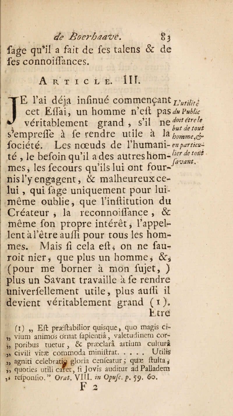! fage qu*il a fait de fes talens & de i fes connoiffances. Article. 11 T* JE l’ai déjà infinué commençant cet Effai, un homme n’eit pas du Public véritablement grand 5 s’il ne f7^; semprelle a le rendre utile a & homme,& fociété. Les nœuds de l’humani- en partku■- té , le befoin qu’il a des autres detotti mes, les fecours qu’ils lui ont four- ‘ nis l’y engagent, & malheureux ce¬ lui , qui fage uniquement pour lui- même oublie, que l’inftitution du ! Créateur j la reconnoiffance , & : même fon propre intérêt j l’appel¬ lent à l’être aulli pour tous les hom¬ mes. Mais fi cela elt< on ne fau- roitnier* que plus un homme* (pour me borner à mon fujet, ) plus un Savant travaille à fe rendre üniverfellement utile, plus aulli il devient véritablement grand ( i ). Être (l) „ Eft præftabilior quisque, quo magis ci- ,5 vium animôs ornât fapientiâ, valetudinem cor- j, poribus tuetur ? Sc præclarâ artium cultura 3, civili vit# commoda miniitrar.Utilis 3) agnid celebratia gloria cenfeatur, quæ ftulta* ,, quodes utili cafec, ft Jovis auditur adPalladem ,» reiponiio.” Orat. VIH. in Opufc. p. 59. 60, F 2