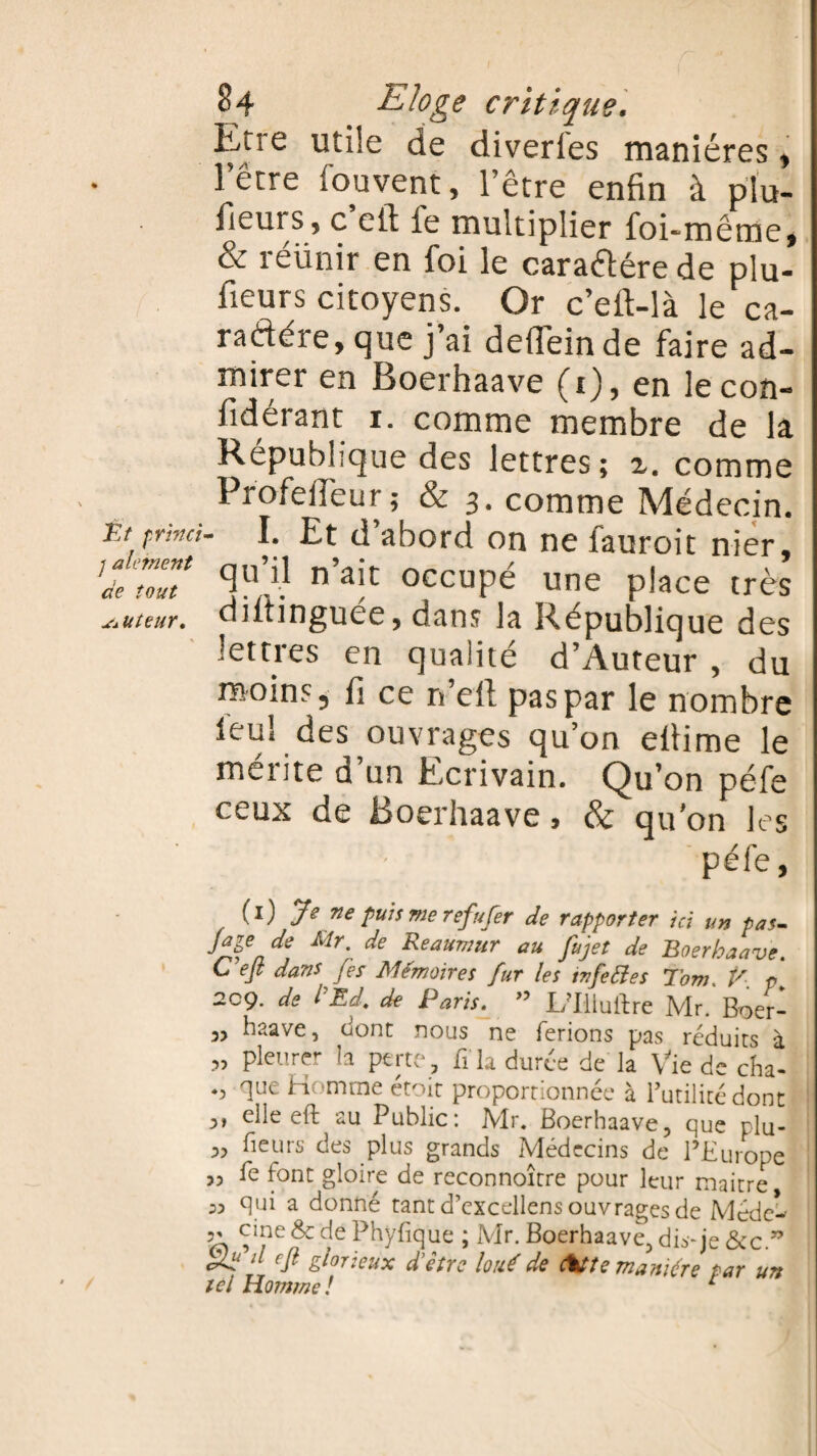 Erre utile de diverses manières, l’être fouvent, l’être enfin à plu- iieui s, c ctl le multiplier foi-même, & réünir en foi le cara&ére de plu- fieurs citoyens. Or c’eft-là le ca- radére, que j’ai deilêinde faire ad¬ mirer en Boerhaave (i),en lecon- fidérant i. comme membre de la République des lettres; z. comme ProfelTeur; & 3. comme Médecin. Êt pritici- I. Et d’abord on ne fauroit nier, ’deTolT n'ait occuPé une place très auteur, oiitinguee, dans la République des lettres en qualité d’Auteur , du moins ^ fi ce n’eft pas par le nombre leu! des ouvrages qu’on efiime le mérite ü un Ecrivain. Qu’on péfe ceux de Boerhaave, & qu’on les péfe, (1) Je ne puis me refufer de rapporter ici un pas- Jaie de Mr. de Reaumur au fijet de Boerhaave. C efi dans (es Mémoires fur les ivfeéles Tom. V. p¥ 2cç. de ïEd. de Paris. ” I/Illuftrc Mr. Boer- 3, haave, dont nous ne ferions pas réduits à „ pleurer la perte, fi la durée de la Vie de cha- que Homme étoit proportionnée à futilité dont 3, elleeft au Public: Mr. Boerhaave, que rlu- 3, fieurs des plus grands Médecins de l’Europe 33 fe font gloire de reconnoître pour leur maitre 33 qui a donné tant d’excellens ouvrages de Méde-- c»ne &c de Phyfique ; Mr. Boerhaave, dis-je &cc.” Sü ^ efi gâteux d'être loué de fatte manière par un tel Homme! 1