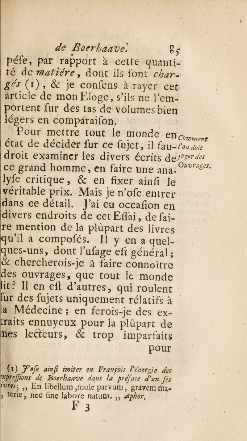 péfe, par rapport à cette quanti- i té de matière, dont ils font char¬ gés (i), & je confens à rayer cet article de mon Eloge, s’ils ne l’em¬ portent fur des tas de volumes bien ! légers en comparaifon. Pour mettre tout le monde en,-, i état de décider fur ce fujet, il fau-i'Zdou i droit examiner les divers écrits de^eî‘‘/ :ce grand homme, en faire une nnn-0uvraê,M' lyfe critique, & en fixer ainfi le i véritable prix. Mais je n’ofe entrer dans ce détail. J’ai eu occafion en (divers endroits de cetElfai, défai¬ re mention de la plûpart des livres iqu’il a compofés. Il y en a quel¬ ques-uns, dont l’ufage eft général ; & chercherois-je à faire connoître des ouvrages, que tout le monde lit? Il en eft d’autres, qui roulent fur des fujets uniquement rélatifs à la Médecine ; en ferois-je des ex¬ traits ennuyeux pour la plûpart de ues ledeurs, & trop imparfaits pour (i) J'efe ainfi imiter en François l'énergie des ’xprefiions de Boerhaave dans la préface d'un fies |/Wwj 5 j En libellum ,molc parvum, gravera ma- ? terie, ncc fine labore natum, ,, rfphor,